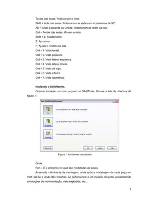 Teclas das setas: Rotacionam a vista.
       Shift + tecla das setas: Rotacionam as vistas em incrementos de 90º.
       Alt + Setas Esquerda ou Direita: Rotacionam ao redor da tela.
       Ctrl + Teclas das setas: Movem a vista.
       Shift + Z: Afastamento.
       Z: Aproxima.
       F: Ajusta o modelo na tela.
       Ctrl + 1: Vsta frontal.
       Ctrl + 2: Vista posterior.
       Ctrl + 3: Vista lateral esquerda.
       Ctrl + 4: Vista lateral direita.
       Ctrl + 5: Vista de topo.
       Ctrl + 6: Vista inferior.
       Ctrl + 7: Vista isométrica.


       Iniciando o SolidWorks.
       Quando inicia-se um novo arquivo no SilidWorks, têm-se a tela de abertura da
figura 1:




                             Figura 1. Ambientes de trabalho.


       Onde:
       Part – É o ambiente no qual são modeladas as peças.
       Assembly – Ambiente de montagem, onde após a modelagem de cada peça em
Part, faz-se a união das mesmas, se pertencerem a um mesmo conjunto, possibilitando
simulações de movimentação, vista explodida, etc...


                                                                                 7
 