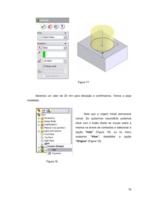 Figura 17




      Daremos um valor de 20 mm para elevação e confirmamos. Temos a peça
modelada.




                                         Note que a origem inicial permanece
                                  visível. Se quisermos escondê-la podemos
                                  clicar com o botão direito do mouse sobre a
                                  mesma na árvore de comandos e selecionar a
                                  opção “hide” (Figura 18), ou no menu
                                  suspenso     “View”,     desabilitar   a   opção
                                  “Origins” (Figura 19).




             Figura 18




                                                                               70
 