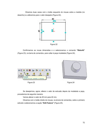 Clicamos duas vezes com o botão esquerdo do mouse sobre a medida (no
desenho) e a alteramos para o valor desejado (Figura 22).




                                          Figura 22


       Confirmamos as novas dimensões e e selecionamos o comando “Rebuild”
(Figura 23), na barra de comandos, para voltar à peça modelada (Figura 24).




             Figura 23                                          Figura 24




       Se desejarmos, agora, alterar o valor de extrusão depois de modelada a peça,
procedemos da seguinte maneira:
       Vamos alterar o valor de 20 mm para 40 mm.
       Clicamos com o botão direito do mouse, na árvore de comandos, sobre o primeiro
extrude e selecionamos a opção “Edit Feature” (Figura 25).




                                                                                  72
 
