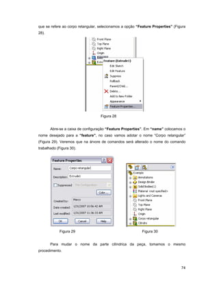 que se refere ao corpo retangular, selecionamos a opção “Feature Properties” (Figura
28).




                                   Figura 28


       Abre-se a caixa de configuração “Feature Properties”. Em “name” colocamos o
nome desejado para a “feature”, no caso vamos adotar o nome “Corpo retangular”
(Figura 29). Veremos que na árvore de comandos será alterado o nome do comando
trabalhado (Figura 30).




            Figura 29                                      Figura 30


       Para mudar o nome da parte cilíndrica da peça, tomamos o mesmo
procedimento.



                                                                                 74
 