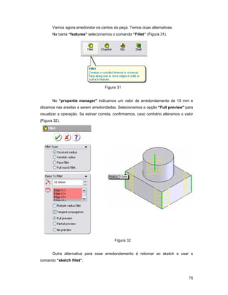 Vamos agora arredondar os cantos da peça. Temos duas alternativas:
       Na barra “features” selecionamos o comando “Fillet” (Figura 31).




                                     Figura 31


       No “propertie manager” indicamos um valor de arredondamento de 10 mm e
clicamos nas arestas a serem arredondadas. Selecionamos a opção “Full preview” para
visualizar a operação. Se estiver correta, confirmamos, caso contrário alteramos o valor
(Figura 32).




                                          Figura 32


       Outra alternativa para esse arredondamento é retornar ao sketch e usar o
comando “sketch fillet”.



                                                                                     75
 