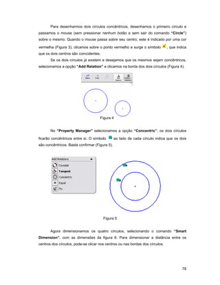 Para desenharmos dois círculos concêntricos, desenhamos o primeiro círculo e
passamos o mouse (sem pressionar nenhum botão e sem sair do comando “Circle”)
sobre o mesmo. Quando o mouse passa sobre seu centro, este é indicado por uma cor

vermelha (Figura 3), clicamos sobre o ponto vermelho e surge o símbolo         , que indica
que os dois centros são coincidentes.
       Se os dois círculos já existem e desejamos que os mesmos sejam concêntricos,
selecionamos a opção “Add Relation” e clicamos na borda dos dois círculos (Figura 4).




                                     Figura 4


       No “Property Manager” selecionamos a opção “Concentric”, os dois círculos

ficarão concêntricos entre si. O símbolo        ao lado de cada círculo indica que os dois
são concêntricos. Basta confirmar (Figura 5).




                                        Figura 5


       Agora dimensionamos os quatro círculos, selecionando o comando “Smart
Dimension”, com as dimensões da figura 6. Para dimensionar a distância entre os
centros dos círculos, pode-se clicar nos centros ou nas bordas dos círculos.




                                                                                        78
 