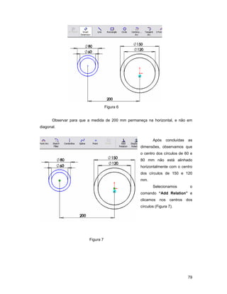 Figura 6


       Observar para que a medida de 200 mm permaneça na horizontal, e não em
diagonal.


                                                          Após      concluídas    as
                                                   dimensões, observamos que
                                                   o centro dos círculos de 60 e
                                                   80 mm não está alinhado
                                                   horizontalmente com o centro
                                                   dos círculos de 150 e 120
                                                   mm.
                                                          Selecionamos            o
                                                   comando “Add Relation” e
                                                   clicamos   nos     centros    dos
                                                   círculos (Figura 7).




                         Figura 7




                                                                                 79
 