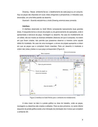 Drawing – Nesse ambiente faz-se o detalhamento de cada peça ou um conjunto.
Aqui as peças são dispostas em suas vistas ortogonais e perspectivas, e indicadas suas
dimensões, em uma folha padrão de desenho.
       Avanced – Quando estudarmos o modo Drawing veremos esse comando.


       Interface.
       A interface observada no Solid Works compreende basicamente duas grandes
áreas. À esquerda temos a árvore de projeto ou de gerenciamento de operações, onde é
apresentada a estrutura da peça, montagem ou desenho. No caso do modelamento de
um sólido, ela nos mostra as diversas entidades (features) de que é composto, na ordem
em que foram criadas. Isto permite que possamos observar a maneira como aquele
sólido foi modelado. No caso de uma montagem, a árvore de projeto apresenta a ordem
em que as peças que a compõem foram inseridas. Para um desenho é mostrada a
ordem das vistas criadas e a que peça correspondem (Figura 2).
                                                                    Barra de ferramentas
                                     Menu suspenso




                                Barra de gerenciamento



                                                                  Biblioteca
                            Árvore de projeto ou
                            árvore de comandos




                                          Área de trabalho




                    Figura 2.Interface do Solid Works para o ambiente de modelamento.


       A área maior na tela é a janela gráfica ou área de trabalho, onde as peças,
montagens ou desenhos são criados e editados. Para os dois primeiros, no canto inferior
esquerdo da janela gráfica existe uma indicação da orientação dos 3 eixos que compõem
o ambiente 3D.



                                                                                           8
 