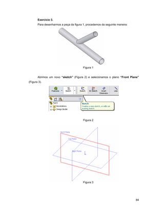 Exercício 3.
       Para desenharmos a peça da figura 1, procedemos da seguinte maneira:




                                         Figura 1


       Abrimos um novo “sketch” (Figura 2) e selecionamos o plano “Front Plane”
(Figura 3).




                                         Figura 2




                                         Figura 3




                                                                              84
 