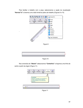 Para facilitar o trabalho com a peça, selecionamos a opção de visualização
“Normal To” e teremos uma visão frontal ao plano de trabalho (Figuras 9 e 10)




       `




                                            Figura 9




                                           Figura 10


       Nos comandos de “Sketch” selecionamos “Centerline” e traçamos uma linha de
centro a partir da origem (Figura 11).




                                          Figura 11




                                                                                87
 