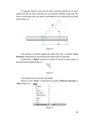 Em seguida, traçamos outra linha de centro (inclinada) partindo de um ponto
qualquer da linha de centro horizontal com as dimensões indicadas (cuidar para não
clicar no centro dessa linha, pois assim a extremidade da linha inclinada fica fixa nesse
centro) (Figura 12).




                                           Figura 12


       Para fazermos a dimensão angular (45°) basta clicar (com o comando “Smart
Dimension” selecionado) em uma das linhas de centro e após na outra linha.
       Confirmamos o “Sketch” clicando no símbolo do mesmo na parte superior à
direita da área de trabalho (Figura 13)




                                           Figura 13


       Vamos agora criar um novo plano de trabalho.
       Abrimos o menu “Insert” e selecionamos as opções “Reference Geometry” e
“Plane” (Figura 14).




                                           Figura 14

                                                                                      88
 