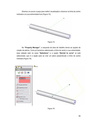 Giramos um pouco a peça para melhor visualização e clicamos na linha de centro
inclinada e na sua extremidade livre (Figura 15).




                                            Figura 15


       No “Property Manager”, a esquerda da área de trabalho temos as opções de
criação de planos. Como já havíamos selecionado a linha de centro e sua extremidade,
essa seleção está na caixa “Selections” e a opção “Normal to curve” já está
selecionada, que é a opção para se criar um plano perpendicular a linha de centro
inclinada (Figura 16).




                                            Figura 16



                                                                                  89
 