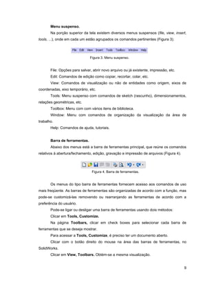 Menu suspenso.
       Na porção superior da tela existem diversos menus suspensos (file, view, insert,
tools, ...), onde em cada um estão agrupados os comandos pertinentes (Figura 3).



                               Figura 3. Menu suspenso.


       File: Opções para salvar, abrir novo arquivo ou já existente, impressão, etc.
       Edit: Comandos de edição como copiar, recortar, colar, etc.
       View: Comandos de visualização ou não de entidades como origem, eixos de
coordenadas, eixo temporário, etc.
       Tools: Menu suspenso com comandos de sketch (rascunho), dimensionamentos,
relações geométricas, etc.
       Toolbox: Menu com com vários itens de biblioteca.
       Window: Menu com comandos de organização da visualização da área de
trabalho.
       Help: Comandos de ajuda, tutoriais.


       Barra de ferramentas.
       Abaixo dos menus está a barra de ferramentas principal, que reúne os comandos
relativos à abertura/fechamento, edição, gravação e impressão de arquivos (Figura 4).



                                Figura 4. Barra de ferramentas.


       Os menus do tipo barra de ferramentas fornecem acesso aos comandos de uso
mais freqüente. As barras de ferramentas são organizadas de acordo com a função, mas
pode-se customizá-las removendo ou rearranjando as ferramentas de acordo com a
preferência do usuário.
       Pode-se ligar ou desligar uma barra de ferramentas usando dois métodos:
       Clicar em Tools, Customize.
       Na página Toolbars, clicar em check boxes para selecionar cada barra de
ferramentas que se deseja mostrar.
       Para acessar a Tools, Customize, é preciso ter um documento aberto.
       Clicar com o botão direito do mouse na área das barras de ferramentas, no
SolidWorks.
       Clicar em View, Toolbars. Obtèm-se a mesma visualização.


                                                                                        9
 