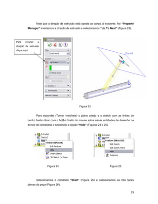 Note que a direção de extrusão está oposta ao corpo já existente. No “Property
          Manager” invertemos a direção de extrusão e selecionamos “Up To Next” (Figura 23).




Para    inverter    a
direção de extrusão
clique aqui




                                                     Figura 23


                   Para esconder (Tornar invisíveis) o plano criado e o sketch com as linhas de
          centro basta clicar com o botão direito do mouse sobre essas entidades de desenho na
          árvore de comandos e selecionar a opção “Hide” (Figuras 24 e 25).




                           Figura 24                                          Figura 25




                   Selecionamos o comando “Shell” (Figura 25) e selecionamos as três faces
          planas da peça (Figura 26).

                                                                                              93
 