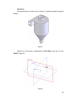 Exercício 4.
      Para desenharmos um ciclone como o da figura 1, podemos proceder da seguinte
maneira:




                                        Figura 1


      Abrirmos um novo arquivo e selecionamos “Front Plane” para criar um novo
“Sketch” (Figura 2).




                                        Figura 2

                                                                               95
 