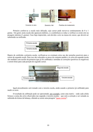 10
Primeiro confere-se a escala mais delicada, cujo cursor pode mover-se continuamente de 0 a 1
grama. Em geral, nesta escala não aparecem defeitos, e a conferência se reduz a verificar se existe erro na
pesagem máxima (1 grama). Caso haja imprecisão, será devida a erro na massa do cursor, que deverá ser
substituído ou retificado.
Depois de conferida a primeira escala, verificam-se os eventuais erros nas dez posições possíveis para o
cursor da segunda escala. Para isso são colocados os pesos do conjunto padrão e os erros da segunda escala
são medidos com auxílio da primeira (que já foi calibrada) e anotadas as correções (positivas ou negativas)
a serem feitas para cada posição do segundo cursor.
Igual procedimento será tomado com a terceira escala, ainda usando a primeira (já calibrada) para
medir os erros.
O resultado da calibração pode ser apresentado, por exemplo, como uma matriz – onde cada célula
fornece a soma dos erros observados nas segunda e terceira escalas – que será a correção a ser somada ou
subtraída da leitura da balança, obtendo-se assim uma pesagem “quase correta”.
Primeira escala
Terceira escala
Parafuso de nivelamentoZerando o fielCursores no zero
Segunda escala
Terceira escalaPrimeira escala
 