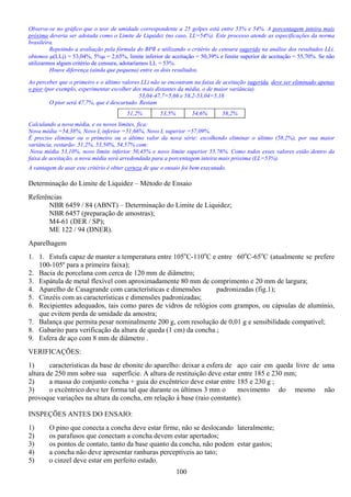 100
Observe-se no gráfico que o teor de umidade correspondente a 25 golpes está entre 53% e 54%. A porcentagem inteira mais
próxima deveria ser adotada como o Limite de Liquidez (no caso, LL=54%). Este processo atende as especificações da norma
brasileira.
Repetindo a avaliação pela fórmula do BPR e utilizando o critério de censura sugerido na análise dos resultados LLi,
obtemos µ(LLi) = 53,04%, 5%µ = 2,65%, limite inferior de aceitação = 50,39% e limite superior de aceitação = 55,70%. Se não
utilizarmos algum critério de censura, adotaríamos LL = 53%.
Houve diferença (ainda que pequena) entre os dois resultados.
Ao perceber que o primeiro e o último valores LLi não se encontram na faixa de aceitação sugerida, deve ser eliminado apenas
o pior (por exemplo, experimentar escolher dos mais distantes da média, o de maior variância).
53,04-47,7=5,66 e 58,2-53,04=5,16
O pior será 47,7%, que é descartado. Restam
51,2% 53,5% 54,6% 58,2%
Calculando a nova média, e os novos limites, fica:
Nova média =54,38%, Novo L inferior =51,66%, Novo L superior =57,09%.
É preciso eliminar ou o primeiro ou o último valor da nova série: escolhendo eliminar o último (58,2%), por sua maior
variância, restarão: 51,2%, 53,50%, 54,57% com:
Nova média 53,10%, novo limite inferior 50,45% e novo limite superior 55,76%. Como todos esses valores estão dentro da
faixa de aceitação, a nova média será arredondada para a porcentagem inteira mais próxima (LL=53%).
A vantagem de usar este critério é obter certeza de que o ensaio foi bem executado.
Determinação do Limite de Liquidez – Método de Ensaio
Referências
NBR 6459 / 84 (ABNT) – Determinação do Limite de Liquidez;
NBR 6457 (preparação de amostras);
M4-61 (DER / SP);
ME 122 / 94 (DNER).
Aparelhagem
1. 1. Estufa capaz de manter a temperatura entre 105o
C-110o
C e entre 60o
C-65o
C (atualmente se prefere
100-105º para a primeira faixa);
2. Bacia de porcelana com cerca de 120 mm de diâmetro;
3. Espátula de metal flexível com aproximadamente 80 mm de comprimento e 20 mm de largura;
4. Aparelho de Casagrande com características e dimensões padronizadas (fig.1);
5. Cinzéis com as características e dimensões padronizadas;
6. Recipientes adequados, tais como pares de vidros de relógios com grampos, ou cápsulas de alumínio,
que evitem perda de umidade da amostra;
7. Balança que permita pesar nominalmente 200 g, com resolução de 0,01 g e sensibilidade compatível;
8. Gabarito para verificação da altura de queda (1 cm) da concha ;
9. Esfera de aço com 8 mm de diâmetro .
VERIFICAÇÕES:
1) características da base de ebonite do aparelho: deixar a esfera de aço cair em queda livre de uma
altura de 250 mm sobre sua superfície. A altura de restituição deve estar entre 185 e 230 mm;
2) a massa do conjunto concha + guia do excêntrico deve estar entre 185 e 230 g ;
3) o excêntrico deve ter forma tal que durante os últimos 3 mm o movimento do mesmo não
provoque variações na altura da concha, em relação à base (raio constante).
INSPEÇÕES ANTES DO ENSAIO:
1) O pino que conecta a concha deve estar firme, não se deslocando lateralmente;
2) os parafusos que conectam a concha devem estar apertados;
3) os pontos de contato, tanto da base quanto da concha, não podem estar gastos;
4) a concha não deve apresentar ranhuras perceptíveis ao tato;
5) o cinzel deve estar em perfeito estado.
 