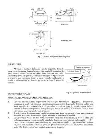 101
AJUSTE FINAL:
Afrouxar os parafusos de fixação e ajustar o aparelho de modo
que o ponto de contato da concha com a base esteja 10 mm acima da
base, quando aquela estiver no ponto mais alto do seu curso,
utilizando para tal um gabarito, como se vê na figura 3. Após o ajuste
e o aperto dos parafusos, testar o ajuste girando rapidamente a
manivela várias vezes e verificando novamente a altura de queda da
concha.
EXECUÇÃO DO ENSAIO
AMOSTRA PREPARADA COM SECAGEM PRÉVIA:
1. Colocar a amostra na bacia de porcelana, adicionar água destilada em pequenos incrementos,
amassando e revolvendo vigorosa e continuamente com auxílio da espátula, de forma a obter uma
pasta homogênea, com consistência tal que sejam necessários cerca de 35 golpes para fechar a
ranhura; O tempo desta primeira homogeneização deve estar entre 15 e 30 minutos sendo o maior
intervalo de tempo para solos mais argilosos;
2. Transferir parte da mistura para a concha, moldando-a de forma que na parte central a espessura seja
da ordem de 10 mm , evitando que fiquem bolhas de ar no interior da mistura;
3. Dividir a massa de solo em duas partes, passando o cinzel através da mesma, de modo a abrir uma
ranhura em sua parte central, normal à articulação da concha, como indicado na figura (4). O
cinzel deve ser deslocando perpendicularmente à superfície da concha; As operações (2) e (3) devem
ser feitas com a concha na mão do operador. Quando houver dificuldade na abertura da ranhura,
tentar obtê-la com sucessivas e cuidadosas passagens do cinzel.
27
R=54
52
30
EBONITE
VISTA LATERAL
25
150
VISTA EM PLANTA
LATÃO
50
Pés de borracha Φ 13 mm
VISTA FRONTAL
Cotas em mm
fig.1 - Detalhes do aparelho de Casagrande
GABARITO
PONTOS DE CONTATO
Fig. 3 – ajuste da altura de queda
Parafusos de fixação
Parafuso de regulagem
 