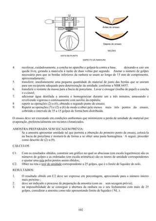 102
4. recolocar, cuidadosamente, a concha no aparelho e golpeá-la contra a base, deixando-a cair em
queda livre, girando a manivela à razão de duas voltas por segundo. Anotar o número de golpes
necessário para que as bordas inferiores da ranhura se unam ao longo de 13 mm de comprimento,
aproximadamente;
5. transferir, imediatamente uma pequena quantidade do material de junto das bordas que se uniram
para um recipiente adequado para determinação da umidade, conforme a NBR 6457;
6. transferir o restante da massa para a bacia de porcelana. Lavar e enxugar (toalha de papel) a concha
e o cinzel;
7. adicionar água destilada a amostra e homogeneizar durante um a três minutos, amassando e
revolvendo vigorosa e continuamente com auxílio da espátula;
8 repetir as operações (2) a (6), obtendo o segundo ponto do ensaio;
9. Repetir as operações (7) e (2) a (6) de modo a obter pelo menos mais três pontos do ensaio,
cobrindo o intervalo de 35 a 15 golpes de forma bem distribuída.
O ensaio deve ser executado em condições ambientais que minimizem a perda de umidade do material por
evaporação, preferencialmente em recintos climatizados.
AMOSTRA PREPARADA SEM SECAGEM PRÉVIA:
Se a amostra apresentar umidade tal que permita a obtenção do primeiro ponto de ensaio, colocá-la
na bacia de porcelana e misturá-la de forma a se obter uma pasta homogênea. A seguir, proceder
como descrito de (2) a (9).
CÁLCULOS
C1. Com os resultados obtidos, construir um gráfico no qual as abscissas (em escala logarítmica) são os
números de golpes e as ordenadas (em escala aritmética) são os teores de umidade correspondentes
e ajustar uma reta pelos pontos assim obtidos;
C2. Obter na reta o teor de umidade correspondente a 25 golpes, que é o limite de liquidez do solo.
RESULTADOS:
1. O resultado obtido em C2 deve ser expresso em percentagem, aproximado para o número inteiro
mais próximo ;
2. deve ser indicado o processo de preparação da amostra (com ou sem secagem prévia);
3. na impossibilidade de se conseguir a abertura da ranhura ou o seu fechamento com mais de 25
golpes, considerar a amostra como não apresentando limite de liquidez ( NL ) .
ASPECTO DA RANHURA
Antes do ensaio
Depois do ensaio
SEÇÕES
VISTA EM PLANTA
 