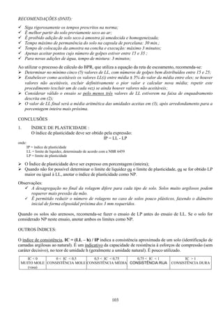 103
RECOMENDAÇÕES (DNIT):
Siga rigorosamente os tempos prescritos na norma;
É melhor partir do solo previamente seco ao ar;
É proibido adição de solo seco à amostra já umedecida e homogeneizada;
Tempo máximo de permanência do solo na capsula de porcelana: 30 min.;
Tempo de colocação da amostra na concha e execução: máximo 3 minutos;
Apenas aceitar pontos cujo número de golpes estiver entre 15 e 35 ;
Para novas adições de água, tempo de mistura: 3 minutos;
Ao utilizar o processo de cálculo do BPR, que utiliza a equação da reta de escoamento, recomenda-se:
Determinar no mínimo cinco (5) valores de LL, com números de golpes bem distribuídos entre 15 e 25;
Estabelecer como aceitáveis os valores LL(i) entre média ± 5% do valor da média entre eles; se houver
valores não aceitáveis, excluir definitivamente o pior valor e calcular nova média; repetir este
procedimento (excluir um de cada vez) se ainda houver valores não aceitáveis;
Considerar válido o ensaio se pelo menos três valores de LL estiverem na faixa de enquadramento
descrita em (2);
O valor de LL final será a média aritmética das umidades aceitas em (3), após arredondamento para a
porcentagem inteira mais próxima.
CONCLUSÕES
1. ÍNDICE DE PLASTICIDADE :
O índice de plasticidade deve ser obtido pela expressão:
IP = LL - LP
onde:
IP = índice de plasticidade
LL = limite de liquidez, determinado de acordo com a NBR 6459
LP = limite de plasticidade
O Índice de plasticidade deve ser expresso em porcentagem (inteira);
Quando não for possível determinar o limite de liquidez ou o limite de plasticidade, ou se for obtido LP
maior ou igual à LL, anotar o índice de plasticidade como NP.
Observações:
A desagregação no final da rolagem difere para cada tipo de solo. Solos muito argilosos podem
requerer mais pressão da mão.
É permitido reduzir o número de rolagens no caso de solos pouco plásticos, fazendo o diâmetro
inicial de forma elipsoidal próxima dos 3 mm requeridos.
Quando os solos são arenosos, recomenda-se fazer o ensaio de LP antes do ensaio de LL. Se o solo for
considerado NP neste ensaio, anotar ambos os limites como NP.
OUTROS ÍNDICES:
O índice de consistência, IC = (LL – h) / IP indica a consistência aproximada de um solo (identificação de
camadas argilosas ao natural). É um indicativo da capacidade de resistência à esforços de compressão (sem
caráter decisivo), no teor de umidade h (geralmente a umidade natural). É pouco utilizado.
IC < 0
MUITO MOLE
(vasa)
0 < IC < 0,5
CONSISTÊNCIA MOLE
0,5 < IC < 0,75
CONSISTÊNCIA MÉDIA
0,75 < IC < 1
CONSISTÊNCIA RIJA
IC > 1
CONSISTÊNCIA DURA
 
