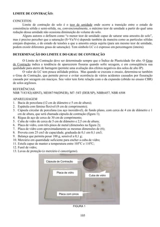 105
LIMITE DE CONTRAÇÃO:
CONCEITOS:
Limite de contração do solo é o teor de umidade onde ocorre a transição entre o estado de
consistência sólida e semi-sólida, ou, convencionalmente, o máximo teor de umidade a partir do qual uma
redução dessa umidade não ocasiona diminuição do volume do solo.
Alguns autores o definem como “o menor teor de umidade capaz de saturar uma amostra do solo”,
mas é preciso perceber que a saturação (S=Va/Vv) depende também da maneira como as partículas sólidas
estejam dispostas, e do estado de tensões a que a amostra esteja sujeita (para um mesmo teor de umidade,
podem existir diferentes graus de saturação). Tem símbolo LC e é expresso em percentagem (inteira).
DETERMINAÇÃO DO LIMITE E DO GRAU DE CONTRAÇÃO
O Limite de Contração deve ser determinado sempre que o Índice de Plasticidade for alto. O Grau
de Contração indica a tendência de aparecerem fissuras quando sofre secagem, e em conseqüência sua
qualidade para aterro de barragem (permite uma avaliação dos efeitos negativos dos solos de alto IP).
O valor do LC tem pouca utilidade prática. Mas quando se executa o ensaio, determina-se também
o Grau de Contração, que permite prever e evitar ocorrência de vários acidentes causados por fissuração
causada por secagem em maciços. Seu valor tem forte relação com o da expansão (obtido no ensaio CBR)
de solos argilosos.
REFERÊNCIAS
NBR 7183/82(ABNT), ME087/94(DNER), M7–54T (DER/SP), NBR6457, NBR 6508
APARELHAGEM
1. Bacia de porcelana (12 cm de diâmetro e 5 cm de altura);
2. Espátula com lâmina flexível (8 cm de comprimento);
3. Cápsula circular de porcelana (ou aço inoxidável), de fundo plano, com cerca de 4 cm de diâmetro e 1
cm de altura, que será chamada cápsula de contração (figura 1);
4. Régua de aço de cerca de 30 cm de comprimento;
5. Cuba de vidro de cerca de 5 cm de diâmetro e 2,5 cm de altura;
6. Placa de vidro, com três pinos de metal (dimensões na figura 2);
7. Placa de vidro com aproximadamente as mesmas dimensões de (6);
8. Proveta com 25 cm3 de capacidade, graduada de 0,1 em 0,1 cm3;
9. Balança que permita pesar 100 g, sensível a 0,1 g;
10. Mercúrio em quantidade suficiente para encher a cuba de vidro;
11. Estufa capaz de manter a temperatura entre 105o
C e 110o
C;
12. Funil de vidro;
13. Luvas de proteção (o mercúrio é cancerígeno).
FIGURA 1
Placa de vidro
Placa com pinos
Cuba de vidro
Cápsula de Contração
 