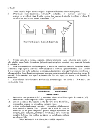 106
ENSAIO
1. Tomar cerca de 50 g do material quepassa na peneira 40 (de uma amostra homogênea);
2. Determinar o volume da cápsula de contração (V1) enchendo-a de mercúrio, removendo o
excesso por pressão da placa de vidro contra a face superior da cápsula, e medindo o volume de
mercúrio que a encheu, na proveta graduada de 25 cm3
;
3. Colocar a amostra na bacia de porcelana e misturar lentamente água suficiente para saturar o
solo, até obter massa fluida, homogênea, facilmente manipulável com a espátula e sem apresentar inclusão
de bolhas de ar;
4. Lubrificar com vaselina ou óleo apropriado as paredes da cápsula de contração, de modo a impedir
aderência do corpo deprova. Colocar no centro da cápsula de contração aproximadamente 1/3 do volume
do solo necessário para enchê-la, batendo-a, em seguida, de encontro a uma superfície firme, demodo que o
solo ocupe todo o fundo. Repetir por mais duas vezes esta operação, enchendo completamente a cápsula de
contração, de forma a obter uma superfície plana de solo. Em todo o processo sempre evitar formação de
bolhas de ar;
5. Secar ao ar até sensível mudança de tonalidade, deixando depois em estufa a 105o
C-110o
C até
constância de peso;
Determinar, com aproximação de 0,1g a massa do solo seco contido na cápsula de contração (M2);
6. Determinar o volume da pastilha seca da seguinte forma:
6.1. colocar na cápsula de porcelana a cuba de vidro, cheia de mercúrio,
removendo o excesso por aplicação da placa com pinos;
6.2 retirar a pastilha da cápsula de contração, colocando-a cuidadosamente
sobre o mercúrio, na cuba; fazer pressão com a placa de vidro, de
modo que os três pinos obriguem a pastilha imergir inteiramente no
mercúrio, como na figura 2, medindo na proveta de 25 cm3
o volume de
mercúrio deslocado pela pastilha, que deverá ser anotado como volume
de solo seco (V2);
Evite a permanência de ar entre a placa de vidro e a pastilha.
SOLO ÚMIDO
SOLO SECO
CÁPSULA DE CONTRAÇÃO
ANTES DA CONTRAÇÃO DEPOIS DA CONTRAÇÃO
Determinando o volume da cápsula de contração
 