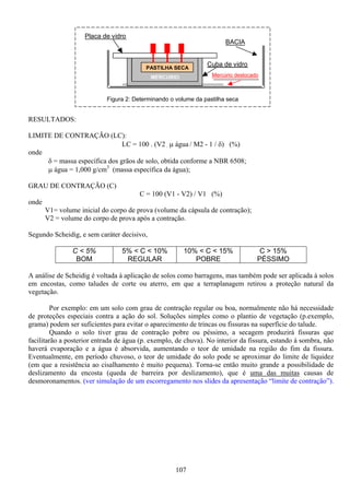 107
RESULTADOS:
LIMITE DE CONTRAÇÃO (LC):
LC = 100 . (V2 . µ água / M2 - 1 / δ) (%)
onde
δ = massa específica dos grãos de solo, obtida conforme a NBR 6508;
µ água = 1,000 g/cm3
(massa específica da água);
GRAU DE CONTRAÇÃO (C)
C = 100 (V1 - V2) / V1 (%)
onde
V1= volume inicial do corpo de prova (volume da cápsula de contração);
V2 = volume do corpo de prova após a contração.
Segundo Scheidig, e sem caráter decisivo,
C < 5%
BOM
5% < C < 10%
REGULAR
10% < C < 15%
POBRE
C > 15%
PÉSSIMO
A análise de Scheidig é voltada à aplicação de solos como barragens, mas também pode ser aplicada à solos
em encostas, como taludes de corte ou aterro, em que a terraplanagem retirou a proteção natural da
vegetação.
Por exemplo: em um solo com grau de contração regular ou boa, normalmente não há necessidade
de proteções especiais contra a ação do sol. Soluções simples como o plantio de vegetação (p.exemplo,
grama) podem ser suficientes para evitar o aparecimento de trincas ou fissuras na superfície do talude.
Quando o solo tiver grau de contração pobre ou péssimo, a secagem produzirá fissuras que
facilitarão a posterior entrada de água (p. exemplo, de chuva). No interior da fissura, estando à sombra, não
haverá evaporação e a água é absorvida, aumentando o teor de umidade na região do fim da fissura.
Eventualmente, em período chuvoso, o teor de umidade do solo pode se aproximar do limite de liquidez
(em que a resistência ao cisalhamento é muito pequena). Torna-se então muito grande a possibilidade de
deslizamento da encosta (queda de barreira por deslizamento), que é uma das muitas causas de
desmoronamentos. (ver simulação de um escorregamento nos slides da apresentação “limite de contração”).
MERCURIO
PASTILHA SECA
Placa de vidro
Cuba de vidro
Mercúrio deslocado
BACIA
Figura 2: Determinando o volume da pastilha seca
 