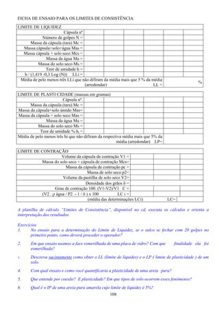 108
FICHA DE ENSAIO PARA OS LIMITES DE CONSISTÊNCIA
LIMITE DE LIQUIDEZ
Cápsula nº
Número de golpes N =
Massa da cápsula (tara) Mc =
Massa cápsula+solo+água Mas =
Massa cápsula + solo seco Mcs =
Massa da água Ma =
Massa do solo seco Ms =
Teor de umidade h =
h / (1,419 -0,3 Log (N)) LLi =
Média de pelo menos três LLi que não difiram da média mais que 5 % da média
(arredondar) LL =
%
LIMITE DE PLASTI CIDADE (massas em gramas)
Cápsula nº.
Massa da cápsula (tara) Mc =
Massa da cápsula+solo úmido Mas=
Massa da cápsula + solo seco Mas =
Massa da água Ma =
Massa do solo seco Ms =
Teor de umidade % hi =
Média de pelo menos três hi que não difiram da respectiva média mais que 5% da
média (arredondar) LP=
LIMITE DE CONTRAÇÃO
Volume da cápsula de contração V1 =
Massa do solo seco + cápsula de contração Mcs=
Massa da cápsula de contração pc =
Massa de solo seco p2=
Volume da pastilha de solo seco V2=
Densidade dos grãos δ =
Grau de contração 100. (V1-V2)/V1 C =
(V2 . ρ água / P2 - 1 / δ ) x 100 LC i =
(média das determinações LCi) LC=
A planilha de cálculo “Limites de Consistência”, disponível no cd, executa os cálculos e orienta a
interpretação dos resultados.
Exercícios
1. No ensaio para a determinação do Limite de Liquidez, se o sulco se fechar com 20 golpes no
primeiro ponto, como deverá proceder o operador?
2. Em que ensaio usamos a face esmerilhada de uma placa de vidro? Com que finalidade ela foi
esmerilhada?
3. Descreva sucintamente como obter o LL (limite de liquidez) e o LP ( limite de plasticidade ) de um
solo.
4. Com qual ensaio e como você quantificaria a plasticidade de uma areia pura?
5. Que entende por coesão? E plasticidade? Em que tipos de solo ocorrem esses fenômenos?
6. Qual é o IP de uma areia pura amarela cujo limite de liquidez é 5%?
 