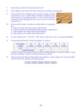 109
7. O que indica o Índice de Consistência de um solo?
8. O que significa a abreviatura NP? Que observações conduzem a esta anotação?
9. A foto ao lado mostra o fundo de um reservatório de água, ao fim de
um período de seca, no Suldo Brasil. Explique o fenômeno e faça
uma previsão de conseqüências futuras, se esse solo for usado na
construção de uma barragem de terra ou se ocorrer no alto de um
talude de corte.
10. Seria possível concluir, do gráfico de plasticidade de Casagrande,
que:
a) Solos sem coesão são sempre pouco compressíveis?
b) Argilas inorgânicas de baixa plasticidade são pouco compressíveis?
c) Solos orgânicos são sempre de baixa plasticidade?
d) Solos orgânicos são sempre muito compressíveis?
11. Um silte rosado tem LL = 78% e LP = 50%. O que v. pode prever sobre sua compressibilidade?
12. No ensaio para determinar o Limite de Liquidez, você obteve:
Nº de golpes 33 30 27 23 19
umidade 45,98% 50,00% 52,94% 55,14% 60,26%
LL(i)
Limite de Liquidez LL =
Calcule os valores LL(i) pelo processo de cálculo do BPR e decida se o ensaio foi válido e o valor
do Limite de liquidez. Confira o resultado pelo processo gráfico.
13. Na determinação do limite de plasticidade, foram obtidos os valores abaixo. Se o ensaio for válido,
calcule o LP. Se não, informe a decisão apropriada.
31,0% 33,9% 34,8% 35,5% 36,2%
 