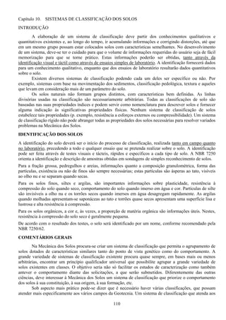 110
Capítulo 10. SISTEMAS DE CLASSIFICAÇÃO DOS SOLOS
INTRODUÇÃO
A elaboração de um sistema de classificação deve partir dos conhecimentos qualitativos e
quantitativos existentes e, ao longo do tempo, ir acumulando informações e corrigindo distorções, até que
em um mesmo grupo possam estar colocados solos com características semelhantes. No desenvolvimento
de um sistema, deve-se ter o cuidado para que o volume de informações requeridas do usuário seja de fácil
memorização para que se torne prático. Estas informações poderão ser obtidas, tanto através da
identificação visual e táctil como através de ensaios simples de laboratório. A identificação fornecerá dados
para um conhecimento qualitativo, enquanto que dos ensaios de laboratório resultarão dados quantitativos
sobre o solo.
Existem diversos sistemas de classificação podendo cada um deles ser específico ou não. Por
exemplo, sistemas com base na movimentação dos sedimentos, classificação pedológica, textura e aqueles
que levam em consideração mais de um parâmetro do solo.
Os solos naturais não formam grupos distintos, com características bem definidas. As linhas
divisórias usadas na classificação são necessariamente arbitrárias. Todas as classificações de solo são
baseadas nas suas propriedades índices e podem servir como nomenclatura para descrever solos e fornecer
alguma indicação às significativas propriedades físicas. Nenhum sistema de classificação de solos
estabelece tais propriedades (p. exemplo, resistência a esforços externos ou compressibilidade). Um sistema
de classificação rígido não pode abranger todas as propriedades dos solos necessárias para resolver variados
problemas na Mecânica dos Solos.
IDENTIFICAÇÃO DOS SOLOS
A identificação do solo deverá ser o início do processo de classificação, realizada tanto em campo quanto
no laboratório, precedendo a todo e qualquer ensaio que se pretenda realizar sobre o solo. A identificação
pode ser feita através de testes visuais e tácteis, rápidos e específicos a cada tipo de solo. A NBR 7250
orienta a identificação e descrição de amostras obtidas em sondagens de simples reconhecimento de solos.
Para a fração grossa, pedregulhos e areias, informações quanto a composição granulométrica, forma das
partículas, existência ou não de finos são sempre necessárias; estas partículas são ásperas ao tato, visíveis
ao olho nu e se separam quando secas.
Para os solos finos, siltes e argilas, são importantes informações sobre plasticidade, resistência à
compressão do solo quando seco, comportamento do solo quando imerso em água e cor. Partículas de silte
são invisíveis a olho nu e os torrões secos quando imersos em água desagregam rapidamente. As argilas
quando molhadas apresentam-se saponáceas ao tato e torrões quase secos apresentam uma superfície lisa e
lustrosa e alta resistência à compressão.
Para os solos orgânicos, a cor e, às vezes, a proporção de matéria orgânica são informações úteis. Nestes,
resistência à compressão do solo seco é geralmente pequena.
De acordo com o resultado dos testes, o solo será identificado por um nome, conforme recomendado pela
NBR 7250/62.
COMENTÁRIOS GERAIS
Na Mecânica dos Solos procura-se criar um sistema de classificação que permita o agrupamento de
solos dotados de características similares tanto do ponto de vista genético como do comportamento. A
grande variedade de sistemas de classificação existente procura quase sempre, em bases mais ou menos
arbitrárias, encontrar um princípio qualificador universal que possibilite agrupar a grande variedade de
solos existentes em classes. O objetivo seria não só facilitar os estudos de caracterização como também
antever o comportamento diante das solicitações, a que serão submetidos. Diferentemente das outras
ciências, deve interessar à Mecânica dos Solos um sistema de classificação que priorize o comportamento
dos solos à sua constituição, à sua origem, à sua formação, etc.
Sob aspecto mais prático pode-se dizer que é necessário haver várias classificações, que possam
atender mais especificamente aos vários campos da Geotecnia. Um sistema de classificação que atenda aos
 