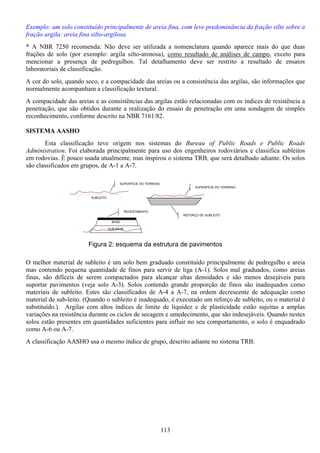113
Exemplo: um solo constituído principalmente de areia fina, com leve predominância da fração silte sobre a
fração argila: areia fina silto-argilosa.
* A NBR 7250 recomenda: Não deve ser utilizada a nomenclatura quando aparece mais do que duas
frações de solo (por exemplo: argila silto-arenosa), como resultado de análises de campo, exceto para
mencionar a presença de pedregulhos. Tal detalhamento deve ser restrito a resultado de ensaios
laboratoriais de classificação.
A cor do solo, quando seco, e a compacidade das areias ou a consistência das argilas, são informações que
normalmente acompanham a classificação textural.
A compacidade das areias e as consistências das argilas estão relacionadas com os índices de resistência a
penetração, que são obtidos durante a realização do ensaio de penetração em uma sondagem de simples
reconhecimento, conforme descrito na NBR 7161/82.
SISTEMA AASHO
Esta classificação teve origem nos sistemas do Bureau of Public Roads e Public Roads
Administration. Foi elaborada principalmente para uso dos engenheiros rodoviários e classifica subleitos
em rodovias. È pouco usada atualmente, mas inspirou o sistema TRB, que será detalhado adiante. Os solos
são classificados em grupos, de A-1 a A-7.
O melhor material de subleito é um solo bem graduado constituído principalmente de pedregulho e areia
mas contendo pequena quantidade de finos para servir de liga (A-1). Solos mal graduados, como areias
finas, são difíceis de serem compactados para alcançar altas densidades e são menos desejáveis para
suportar pavimentos (veja solo A-3). Solos contendo grande proporção de finos são inadequados como
materiais de subleito. Estes são classificados de A-4 a A-7, na ordem decrescente de adequação como
material de sub-leito. (Quando o subleito é inadequado, é executado um reforço de subleito, ou o material é
substituído.). Argilas com altos índices de limite de liquidez e de plasticidade estão sujeitas a amplas
variações na resistência durante os ciclos de secagem e umedecimento, que são indesejáveis. Quando nestes
solos estão presentes em quantidades suficientes para influir no seu comportamento, o solo é enquadrado
como A-6 ou A-7.
A classificação AASHO usa o mesmo índice de grupo, descrito adiante no sistema TRB.
SUPERFÍCIE DO TERRENO
SUBLEITO
SUB-BASE
BASE
REVESTIMENTO
SUPERFÍCIE DO TERRENO
REFORÇO DE SUBLEITO
Figura 2: esquema da estrutura de pavimentos
 
