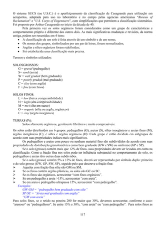 117
O sistema SUCS (ou U.S.C.) é o aperfeiçoamento da classificação de Casagrande para utilização em
aeroportos, adaptada para uso no laboratório e no campo pelas agencias americanas "Bureau of
Reclamation" e "U.S. Corps of Engenneers", com simplificações que permitem a classificação sistemática.
Foi proposto por Arthur Casagrande no início da década de 40.
Pela primeira vez os solos orgânicos foram considerados como um grupo de características e
comportamento próprio e diferente dos outros dois. As mais significativas mudanças e revisões, da norma
antiga, podem ser resumidas em 4 itens:
• A classificação de um solo é feita através de um símbolo e de um nome;
• Os nomes dos grupos, simbolizados por um par de letras, foram normalizados;
• Argilas e siltes orgânicos foram redefinidas;
• Foi estabelecida uma classificação mais precisa.
Termos e símbolos utilizados:
SOLOSGROSSOS:
G = gravel (pedregulho)
S= sand (areia)
W = well graded (bem graduado)
P = poorly graded (mal graduado)
C = clay (com argila)
F = fine (com finos)
SOLOS FINOS:
L = low (baixa compressibilidade)
H = high (alta compressibilidade)
M = mo (silte em sueco)
O = organic (silte ou argila, orgânicos)
C = clay (argila inorgânica)
TURFAS (Pt):
Solos altamente orgânicos, geralmente fibrilares e muito compressíveis.
Os solos estão distribuídos em 6 grupos: pedregulhos (G), areias (S), siltes inorgânicos e areias finas (M),
argilas inorgânicas (C), e siltes e argilas orgânicos (O). Cada grupo é então dividido em subgrupos de
acordo com suas propriedades índices mais significativos.
Os pedregulhos e areias com pouco ou nenhum material fino são subdivididos de acordo com suas
propriedades de distribuição granulométrica como bem graduado (GW e SW) ou uniforme (GP e SP).
Se o solo (grosso) contém mais que 12% de finos, suas propriedades devem ser levadas em conta na
classificação. Como a fração fina nos solos pode ter influência substancial no comportamento do solo, os
pedregulhos e areias têm outras duas subdivisões.
Se o solo (grosso) contém 5% a 12% de finos, deverá ser representado por símbolo duplo: primeiro
o do solo grosso (GW, GP, SW, SP), seguido pelo que descreve a fração fina:
Aqueles com fração fina silte são GM ou SM.
Se os finos contêm argilas plásticas, os solos são GC ou SC.
Se os finos são orgânicos, acrescentar “com finos orgânicos”.
Se em pedregulho a areia >15%, acrescentar “com areia”.
Se em areia o pedregulho ultrapassa 15%, acrescentar “com pedregulho”.
Exemplos:
GW-GM = “pedregulho bem graduado com silte”
SP-SC = “Areia mal graduada com argila”
“GW com areia”
Para solos finos, se o retido na peneira 200 for maior que 30%, devemos acrescentar, conforme o caso:
“arenoso” ou “pedregulhoso”. Se entre 15% e 30%, “com areia” ou “com pedregulho”. Para solos finos as
 