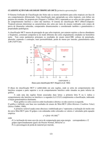 121
CLASSIFICAÇÃO PARA OS SOLOS TROPICAIS (MCT) (primeira apresentação)
O Sistema Unificado de Classificação dos Solos não se mostra satisfatório para solos tropicais em face do
seu comportamento diferenciado. Uma classificação mais apropriada aos solos tropicais, com ênfase em
projetos de estradas, foi proposta por (Nogami e Vollibor,1961), separando-se os solos em dois grupos: um
de comportamento laterítico e outro não laterítico. O sistema de classificação MCT (Mini-Compacto-
Tropical) procura determinar as características dos solos por meio de ensaios realizados com corpos de
prova de dimensões reduzidas, compactados dinamicamente e considerando também a granulometria e
propriedades pedológicas.
A classificação MCT nasceu da percepção de que solos tropicais, por estarem sujeitos a chuvas abundantes
e freqüentes, costumam comportar-se de modo diferente dos solos originalmente estudados no hemisfério
norte. Tem como parâmetros principais os resultados do ensaio mini-CBR: esforço de penetração,
absorção, expansão e contração, mais permeabilidade, perda de massa por imersão, granulometria entre
2,00 e 0,075 mm.
O ábaco de classificação MCT é subdividido em sete regiões, onde os solos de comportamento não
laterítico ocupam a parte superior e os de comportamento laterítico estão situados na parte inferior do
gráfico.
A cada uma das regiões foram associadas duas letras: a primeira letra N ou L indica o
comportamento não laterítico ou laterítico e a segunda (A,A',S',G') complementa a classificação, indicando
a fração granulométrica dominante.
Neste gráfico os solos coesivos estão localizados à direita e os não coesivos à esquerda.
O gráfico é definido com base nos resultados do ensaio de Mini-MCV (Mini-Moisture Condition Value)
(Soria e Fabbri, 1960).
A primeira variável usada como abscissa e simbolizada por c' representa a inclinação do trecho reto
da curva Mini-MCV para 10 golpes e em ordenadas estão colocados os valores e' calculados pela equação
empírica
e’=(20/d +Pi/100)1/3
onde
d' é a inclinação do ramo seco da curva de compactação para uma energia correspondente a 12
golpes (aproximadamente igual à do Proctor Normal, 560 kJ/m3
) e
Pi é a percentagem de perda de material por imersão.
0,5
0,5 0,7 1,0 1,5 1,7 2,0 2,5
1,0
1,2
1,4
1,75
2,0
2,2
NA
NA’ NG’
LA LA’ LG’
NS’
1,70,450,27
ÍNDICEe’
COEFICIENTE c’
Solos argilosos
não lateríticos
Siltes (mica e caulim)
Solos siltosos
não lateríticos
Solos arenosos
não lateríticos
Areias
lateríticas
Areias,
Areias
siltosas,
Areias
argilosas
(Quartzo)
Solos arenosos
lateríticos
Solos argilosos
lateríticos
Ábaco para classificação MCT (Nogami et all, 1993)
 
