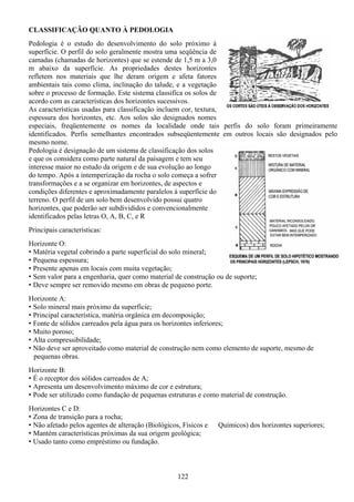 122
CLASSIFICAÇÃO QUANTO À PEDOLOGIA
Pedologia é o estudo do desenvolvimento do solo próximo à
superfície. O perfil do solo geralmente mostra uma seqüência de
camadas (chamadas de horizontes) que se estende de 1,5 m a 3,0
m abaixo da superfície. As propriedades destes horizontes
refletem nos materiais que lhe deram origem e afeta fatores
ambientais tais como clima, inclinação do talude, e a vegetação
sobre o processo de formação. Este sistema classifica os solos de
acordo com as características dos horizontes sucessivos.
As características usadas para classificação incluem cor, textura,
espessura dos horizontes, etc. Aos solos são designados nomes
especiais, freqüentemente os nomes da localidade onde tais perfis do solo foram primeiramente
identificados. Perfis semelhantes encontrados subseqüentemente em outros locais são designados pelo
mesmo nome.
Pedologia é designação de um sistema de classificação dos solos
e que os considera como parte natural da paisagem e tem seu
interesse maior no estudo da origem e de sua evolução ao longo
do tempo. Após a intemperização da rocha o solo começa a sofrer
transformações e a se organizar em horizontes, de aspectos e
condições diferentes e aproximadamente paralelos à superfície do
terreno. O perfil de um solo bem desenvolvido possui quatro
horizontes, que poderão ser subdivididos e convencionalmente
identificados pelas letras O, A, B, C, e R
Principais características:
Horizonte O:
• Matéria vegetal cobrindo a parte superficial do solo mineral;
• Pequena espessura;
• Presente apenas em locais com muita vegetação;
• Sem valor para a engenharia, quer como material de construção ou de suporte;
• Deve sempre ser removido mesmo em obras de pequeno porte.
Horizonte A:
• Solo mineral mais próximo da superfície;
• Principal característica, matéria orgânica em decomposição;
• Fonte de sólidos carreados pela água para os horizontes inferiores;
• Muito poroso;
• Alta compressibilidade;
• Não deve ser aproveitado como material de construção nem como elemento de suporte, mesmo de
pequenas obras.
Horizonte B:
• É o receptor dos sólidos carreados de A;
• Apresenta um desenvolvimento máximo de cor e estrutura;
• Pode ser utilizado como fundação de pequenas estruturas e como material de construção.
Horizontes C e D:
• Zona de transição para a rocha;
• Não afetado pelos agentes de alteração (Biológicos, Físicos e Químicos) dos horizontes superiores;
• Mantém características próximas da sua origem geológica;
• Usado tanto como empréstimo ou fundação.
 
