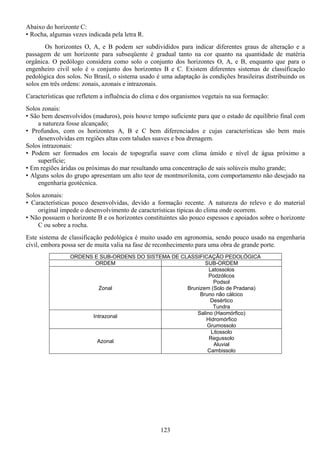 123
Abaixo do horizonte C:
• Rocha, algumas vezes indicada pela letra R.
Os horizontes O, A, e B podem ser subdivididos para indicar diferentes graus de alteração e a
passagem de um horizonte para subseqüente é gradual tanto na cor quanto na quantidade de matéria
orgânica. O pedólogo considera como solo o conjunto dos horizontes O, A, e B, enquanto que para o
engenheiro civil solo é o conjunto dos horizontes B e C. Existem diferentes sistemas de classificação
pedológica dos solos. No Brasil, o sistema usado é uma adaptação às condições brasileiras distribuindo os
solos em três ordens: zonais, azonais e intrazonais.
Características que refletem a influência do clima e dos organismos vegetais na sua formação:
Solos zonais:
• São bem desenvolvidos (maduros), pois houve tempo suficiente para que o estado de equilíbrio final com
a natureza fosse alcançado;
• Profundos, com os horizontes A, B e C bem diferenciados e cujas características são bem mais
desenvolvidas em regiões altas com taludes suaves e boa drenagem.
Solos intrazonais:
• Podem ser formados em locais de topografia suave com clima úmido e nível de água próximo a
superfície;
• Em regiões áridas ou próximas do mar resultando uma concentração de sais solúveis multo grande;
• Alguns solos do grupo apresentam um alto teor de montmorilonita, com comportamento não desejado na
engenharia geotécnica.
Solos azonais:
• Características pouco desenvolvidas, devido a formação recente. A natureza do relevo e do material
original impede o desenvolvimento de características típicas do clima onde ocorrem.
• Não possuem o horizonte B e os horizontes constituintes são pouco espessos e apoiados sobre o horizonte
C ou sobre a rocha.
Este sistema de classificação pedológica é muito usado em agronomia, sendo pouco usado na engenharia
civil, embora possa ser de muita valia na fase de reconhecimento para uma obra de grande porte.
ORDENS E SUB-ORDENS DO SISTEMA DE CLASSIFICAÇÃO PEDOLÓGICA
ORDEM SUB-ORDEM
Zonal
Latossolos
Podzólicos
Podsol
Brunizem (Solo de Pradana)
Bruno não cálcico
Desértico
Tundra
Intrazonal
Salino (Haomórfico)
Hidromórfico
Grumossolo
Azonal
Litossolo
Regussolo
Aluvial
Cambissolo
 
