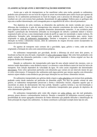 125
CLASSIFICAÇÃO QUANTO À MOVIMENTAÇÃO DOS SEDIMENTOS
Assim que a ação do intemperismo se faz manifestar sobre uma rocha, gerando os sedimentos,
poderão estes permanecer em seu local de origem ou serem movimentados para outros locais por agentes da
natureza. Se os sedimentos permanecem no local de origem, com o processo de alteração que se seguirá,
resultará um solo com textura bem graduada, denominado de solo residual. Embora para os geólogos não
seja esta a melhor denominação, está consagrada para os engenheiros de solos e deverá permanecer.
Nos depósitos de solos residuais, as dimensões das partículas são muito variadas por causa da
diferença das resistências à ação do intemperismo dos minerais constituintes da rocha matriz. Com isso
estes depósitos poderão ter blocos de grandes dimensões denominados matacões. A sua existência pode
impedir a penetração das ferramentas utilizadas na investigação do subsolo e podendo induzir o técnico
responsável pelo serviço a uma interpretação errada do perfil ao supor ter encontrado o manto rochoso. Os
sedimentos formados pela intemperização da rocha poderão ser movimentados para outros locais
originando os solos de sedimentos transportados. Durante o transporte os sedimentos poderão sofrer
alteração na forma e dimensões iniciais, além de sedimentos de origens diversas serem incorporados na
massa em movimentação.
Os agentes de transporte mais comuns são a gravidade, água, geleira e vento, cada um deles
originando a formação de solos com características próprias.
Os sedimentos transportados por gravidade, devido a diferença de nível entre dois pontos, se
localizam na base de uma elevação, originando os solos coluvionares (talus). São solos bem graduados com
ampla variação das dimensões partículas e com a fração grossa mantendo a forma original em face da
pequena distância de transporte.
Quando os sedimentos são transportados pela água há uma seleção natural dos mesmos, com os
maiores sendo depositados a uma distância menor e os menores a uma distância maior do local de início do
transporte. Esta seleção dependerá da velocidade da água. Os solos assim originados são denominados
aluvionares. Estes solos apresentam partículas com dimensões que variam em um intervalo menor do que
os solos coluvionares. O transporte dos sedimentos pela água permite que mesmo aqueles com dimensões
maiores sejam rolados a uma distância que provoque alterações na sua forma e dimensões iniciais.
Os sedimentos transportados por geleiras darão origem a solos glaciários com textura bem graduada,
podendo conter desde matacões até partículas de dimensão argila. Em face do grande volume de uma
geleira, os sedimentos transportados preservam a forma e dimensões iniciais, enquanto aqueles que se
encontram no plano de deslizamento têm face polida. Quando a geleira termina a sua movimentação e
inicia o processo de degelo, deixará no local os sedimentos transportados para geração de depósitos de
solos denominados glaciários.
Os sedimentos transportados pelo vento dão origens aos solos eólicos, que são mal graduados,
porosos, pouco densos e estruturalmente instáveis. Durante o transporte de sedimentos ocorrerá sempre a
possibilidade de serem agregados elementos de fontes diferentes que poderão dificultar a identificação da
fonte principal de origem dos sedimentos. As dunas constituem o principal exemplo deste tipo de solo.
 