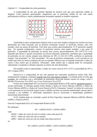 126
Capítulo 11 – Compacidade dos solos granulares
A compacidade de um solo granular depende da maneira com que suas partículas sólidas se
dispõem. Como primeira apresentação, imaginemos que as partículas sólidas de um solo sejam
perfeitamente esféricas e sejam cuidadosamente arrumadas segundo os modelos seguintes:
Analisando as duas configurações (planas) nota-se, por uma simples contagem de circulos nas áreas
delimitadas por linha tracejada, que na primeira arrumação existem 12 partículas inteiras, mais sete
metades, mais um quarto de partícula. Vale dizer que existem aproximadamente 15,75 partículas naquela
área. Na segunda configuração, existem 16 partículas inteiras, mais quatro metades, o que soma 18
partículas. A quantidade de partículas na mesma área cresceu aproximadamente 14% (18/15,75=1,14).
Supondo (por baixo) o mesmo crescimento na terceira dimensão, poderemos considerar que a quantidade
de partículas em um volume atingirá uma diferença de 30% (1,14x1,14=1,299), conforme as partículas
estejam “mal arrumadas” ou “bem arrumadas”. No caso da primeira configuração, o solo encontra-se em
estado mais fofo (ou menos compacto) do que na segunda. Observar que na segunda arrumação o índice de
vazios é bem menor que na primeira. Arrumação ainda melhor que a segunda pode ser conseguida,
submetendo o recipiente à vibração enquanto as esferas são nele derramadas.
Em modelos como os apresentados, o índice de vazios varia de 0,91 a 0,35 e a porosidade de 48% a
26%. (Caputo,1967).
Descreve-se a compacidade de um solo granular por expressões qualitativas (muito fofa, fofa,
medianamente compacta, compacta) quando esta tiver sido apenas avaliada. A avaliação pode ser feita, por
exemplo, por correlação com a dificuldade de penetração observada durante ensaios de campo, como o
Standart Penetration Test (SPT), ou o Cone Penetration Test (CPT).
O Grau de Compacidade (GC) ou Grau de Compacidade Relativa (CR) exprime quantitativamente a
mesma informação. É utilizado quando foram obtidos o Índice de Vazios Máximo (eMAX), o Índice de
Vazios Mínimo (eMIN) e o Índice de Vazios Natural (eNAT). Chamamos “natural” ao índice de vazios que
o solo apresenta em seu local de origem (como o obtido com base em amostra indeformada), mesmo após a
execução e um trabalho. À informação quantitativa deve-se acrescentar a interpretação qualitativa
mencionada anteriormente.
O GC também pode ser calculado a partir do Peso Específico Aparente Máximo (γMAX), Mínimo
(γMIN), e Natural (γNAT).
Grau de Compacidade (GC) ou Compacidade Relativa (CR)
Por definição:
GC = (εMAX-εNAT) / (εMAX-εMIN)
onde
εMAX = índice de vazios do solo no estado o mais solto possível;
εNAT = índice de vazios do solo ao natural;
εMIN = índice de vazios do solo no estado mais denso possível.
ou
GC=γsMAX .(γsNAT-γsMIN) / γsNAT.(γsMAX-γsMIN)
Primeira “arrumação”
FIGURA 1
Segunda “arrumação”
FIGURA 2
 