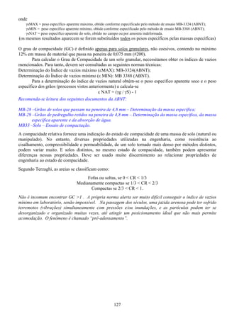 127
onde
γsMAX = peso específico aparente máximo, obtido conforme especificado pelo método de ensaio MB-3324 (ABNT);
γsMIN = peso específico aparente mínimo, obtido conforme especificado pelo método de ensaio MB-3388 (ABNT);
γsNAT = peso específico aparente do solo, obtido no campo ou por amostra indeformada.
(os mesmos resultados aparecem se forem substituídos todos os pesos específicos pelas massas específicas)
O grau de compacidade (GC) é definido apenas para solos granulares, não coesivos, contendo no máximo
12% em massa de material que passa na peneira de 0,075 mm (#200).
Para calcular o Grau de Compacidade de um solo granular, necessitamos obter os índices de vazios
mencionados. Para tanto, devem ser consultadas as seguintes normas técnicas:
Determinação do Índice de vazios máximo (εMAX): MB-3324(ABNT);
Determinação do Índice de vazios mínimo (ε MIN): MB 3388 (ABNT).
Para a determinação do índice de vazios natural obtém-se o peso específico aparente seco e o peso
específico dos grãos (processos vistos anteriormente) e calcula-se
ε NAT = (γg / γS) - 1
Recomenda-se leitura dos seguintes documentos da ABNT:
MB-28 –Grãos de solos que passam na peneira de 4,8 mm – Determinação da massa específica;
MB-29 –Grãos de pedregulho retidos na peneira de 4,8 mm – Determinação da massa específica, da massa
específica aparente e da absorção de água.
MB33 –Solo – Ensaio de compactação.
A compacidade relativa fornece uma indicação do estado de compacidade de uma massa de solo (natural ou
manipulado). No entanto, diversas propriedades utilizadas na engenharia, como resistência ao
cisalhamento, compressibilidade e permeabilidade, de um solo tornado mais denso por métodos distintos,
podem variar muito. E solos distintos, no mesmo estado de compacidade, também podem apresentar
diferenças nessas propriedades. Deve ser usado muito discernimento ao relacionar propriedades de
engenharia ao estado de compacidade.
Segundo Terzaghi, as areias se classificam como:
Fofas ou soltas, se 0 < CR < 1/3
Medianamente compactas se 1/3 < CR < 2/3
Compactas se 2/3 < CR < 1.
Não é incomum encontrar GC >1 . A própria norma alerta ser muito difícil conseguir o índice de vazios
mínimo em laboratório, senão impossível. Na passagem dos séculos, uma jazida arenosa pode ter sofrido
terremotos (vibrações) simultaneamente com pressões e/ou inundações, e as partículas podem ter se
desorganizado e organizado muitas vezes, até atingir um posicionamento ideal que não mais permite
acomodação. O fenômeno é chamado “pré-adensamento”.
 
