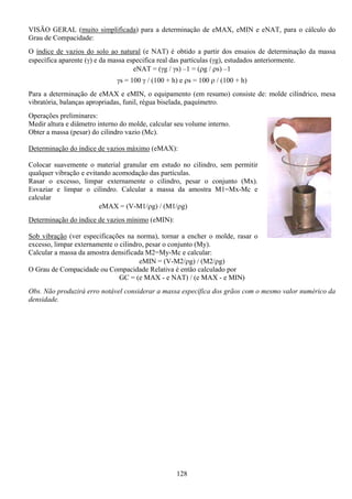 128
VISÃO GERAL (muito simplificada) para a determinação de eMAX, eMIN e eNAT, para o cálculo do
Grau de Compacidade:
O índice de vazios do solo ao natural (e NAT) é obtido a partir dos ensaios de determinação da massa
específica aparente (γ) e da massa especifica real das partículas (γg), estudados anteriormente.
eNAT = (γg / γs) –1 = (ρg / ρs) –1
γs = 100 γ / (100 + h) e ρs = 100 ρ / (100 + h)
Para a determinação de eMAX e eMIN, o equipamento (em resumo) consiste de: molde cilíndrico, mesa
vibratória, balanças apropriadas, funil, régua biselada, paquímetro.
Operações preliminares:
Medir altura e diâmetro interno do molde, calcular seu volume interno.
Obter a massa (pesar) do cilindro vazio (Mc).
Determinação do índice de vazios máximo (eMAX):
Colocar suavemente o material granular em estudo no cilindro, sem permitir
qualquer vibração e evitando acomodação das partículas.
Rasar o excesso, limpar externamente o cilindro, pesar o conjunto (Mx).
Esvaziar e limpar o cilindro. Calcular a massa da amostra M1=Mx-Mc e
calcular
eMAX = (V-M1/ρg) / (M1/ρg)
Determinação do índice de vazios mínimo (eMIN):
Sob vibração (ver especificações na norma), tornar a encher o molde, rasar o
excesso, limpar externamente o cilindro, pesar o conjunto (My).
Calcular a massa da amostra densificada M2=My-Mc e calcular:
eMIN = (V-M2/ρg) / (M2/ρg)
O Grau de Compacidade ou Compacidade Relativa é então calculado por
GC = (e MAX - e NAT) / (e MAX - e MIN)
Obs. Não produzirá erro notável considerar a massa específica dos grãos com o mesmo valor numérico da
densidade.
 