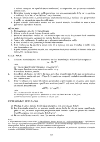 131
o volume emergente na superfície (aproximadamente) por depressões, que podem ser executadas
com os dedos.
4. Determinar e anotar a massa do molde preenchido com solo, com resolução de 5g ou 1g, conforme
o molde seja de 14200 cm3
ou 2830 cm3
, respectivamente.
5. Calcular e anotar como Ms, com a resolução anteriormente indicada, a massa do solo que preencheu
o molde, por subtração da massa do molde vazio.
6. Repetir o ensaio, reutilizando a amostra mas sem permitir absorção de umidade de modo a obter,
pelo menos três valores da massa.
MÉTODO B:
1. Homogeneizar a amostra previamente seca.
2. Colocar o tubo de parede delgada dentro do molde
3. Preencher o tubo com a amostra até 1cm abaixo do topo, com auxílio da concha ou funil, tomando o
cuidado de minimizar a segregação do material durante o enchimento.
4. Sacar o tubo rapidamente, de modo a que o solo preencha totalmente o molde.
5. Rasar o excesso de solo, conforme já descrito anteriormente.
6. Com resolução de 1g, calcular e anotar como Ms a massa do solo que preencheu o molde, como
descrito anteriormente.
7. Repetir o ensaio, reusando a amostra, mas sem permitir absorção de umidade, de forma a obter, pelo
menos, três valores da massa.
RESULTADOS:
1. Calcular a massa específica seca da amostra, em cada determinação, de acordo com a expressão
ρs = Ms / V
onde
ρs = massa específica aparente seca do solo, em g/cm3
;
Ms= massa do solo seco que preencheu o molde, em g;
Vm=volume do molde, em cm3
.
2. Considerar satisfatórios os valores da massa específica aparente seca obtidos que não diferirem da
correspondente média mais que 1,5% ou 2,5%, conforme o material ensaiado tenha sido uma areia
fina à média ou não.
3. Uma vez obtidos pelo menos três valores que atendam ao preconizado em (2), com o valor médio,
doravante denominado massa específica seca mínima (ρsMIN), calcular o índice de vazios máximo
da amostra, de acordo com
eMAX = (δ / γsMIN) -1
onde
eMAX = índice de vazios máximo do solo;
δ = massa específica dos grãos do solo, determinada de acordo com a MB-28 ou MB-29, em g/cm3
;
ρsMIN=massa específica aparente seca mínima do solo, em g/cm3
.
EXPRESSÃO DOS RESULTADOS:
a) O índice de vazios máximo do solo deve ser expresso com aproximação de 0,01.
b) Em determinadas situações, por exemplo quando não se dispõe do valor da massa específica dos
grãos do solo, faculta-se a apresentação apenas do valor da massa específica aparente seca mínima
(ρsMIN), expresso com aproximação de 0,01 g/cm3
.
c) Devem ser indicados o método (A ou B) e o molde utilizados.
Notas:
A própria MB 3388 alerta que nesta norma, o índice de vazios mínimo absoluto não é necessariamente obtido, e o procedimento
deve evitar que haja quebra e segregação de partículas. Um razoável grau de certeza é obtido por repetição exaustiva dos ensaios,
sem reaproveitar material, principalmente se houver suspeita de quebra de partículas.
Com objetivo exclusivamente didático, o ensaio pode ser simulado com equipamento não padronizado, e podem até ser atingidos
resultados razoavelmente próximos dos reais.
 
