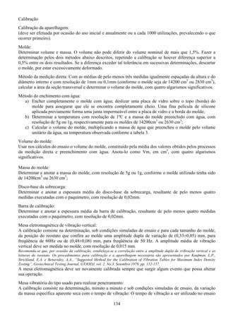 134
Calibração
Calibração da aparelhagem:
(deve ser efetuada por ocasião do uso inicial e anualmente ou a cada 1000 utilizações, prevalecendo o que
ocorrer primeiro).
Molde:
Determinar volume e massa. O volume não pode diferir do volume nominal de mais que 1,5%. Fazer a
determinação pelos dois métodos abaixo descritos, repetindo a calibração se houver diferença superior a
0,5% entre os dois resultados. Se a diferença exceder tal tolerância em sucessivas determinações, descartar
o molde, por estar excessivamente deformado.
Método da medição direta: Com as médias de pelo menos três medidas igualmente espaçadas da altura e do
diâmetro interno e com resolução de 1mm ou 0,1mm (conforme o molde seja de 14200 cm3
ou 2830 cm3
),
calcular a área da seção transversal e determinar o volume do molde, com quatro algarismos significativos.
Método do enchimento com água:
a) Encher completamente o molde com água; deslizar uma placa de vidro sobre o topo (borda) do
molde para assegurar que ele se encontra completamente cheio. Uma fina película de silicone
aplicada previamente forma uma junta impermeável entre a placa de vidro e a borda do molde;
b) Determinar a temperatura com resolução de 1ºC e a massa do molde preenchido com água, com
resolução de 5g ou 1g, respectivamente para os moldes de 14200cm3
ou 2630 cm3
;
c) Calcular o volume do molde, multiplicando a massa de água que preencheu o molde pelo volume
unitário da água, na temperatura observada conforme a tabela 3.
Volume do molde:
Usar nos cálculos do ensaio o volume do molde, constituído pela média dos valores obtidos pelos processos
da medição direta e preenchimento com água. Anota-lo como Vm, em cm3
, com quatro algarismos
significativos.
Massa do molde:
Determinar e anotar a massa do molde, com resolução de 5g ou 1g, conforme o molde utilizado tenha sido
de 14200cm3
ou 2630 cm3
;
Disco-base da sobrecarga:
Determinar e anotar a espessura média do disco-base da sobrecarga, resultante de pelo menos quatro
medidas executadas com o paquímetro, com resolução de 0,02mm.
Barra de calibração:
Determinar e anotar a espessura média da barra de calibração, resultante de pelo menos quatro medidas
executadas com o paquímetro, com resolução de 0,02mm.
Mesa eletromagnética de vibração vertical:
A calibração consiste na determinação, sob condições simuladas de ensaio e para cada tamanho do molde,
da posição do reostato que confira ao molde uma amplitude dupla de variação de (0,33±0,05) mm, para
freqüência de 60Hz ou de (0,48±0,08) mm, para freqüência de 50 Hz. A amplitude média de vibração
vertical deve ser medida no molde, com resolução de 0,015 mm.
Recomenda-se que, por ocasião da calibração, estabeleça-se a correlação entre a amplitude dupla de vribração vertical e as
leituras do reostato. Os procedimentos para calibração e a aparelhagem necessária são apresentados por Kaufman, L.P.,
Strickland, E.A. e Benavidez, A.A., “Suggested Method for the Calibration of Vibration Tables for Maximum Index Density
Testing”, Geotechnical Testing Journal, GTJODJ, vol. 2, No.3, Setembro 1979, pp. 152-157.
A mesa eletromagnética deve ser novamente calibrada sempre que surgir algum evento que possa alterar
sua operação.
Mesa vibratória do tipo usado para realizar peneiramento:
A calibração consiste na determinação, minuto a minuto e sob condições simuladas de ensaio, da variação
da massa específica aparente seca com o tempo de vibração. O tempo de vibração a ser utilizado no ensaio
 