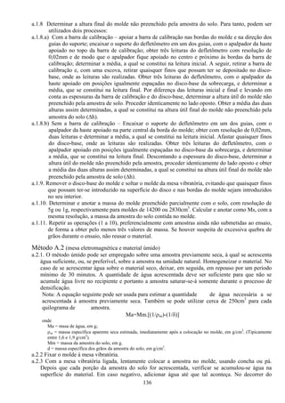 136
a.1.8 Determinar a altura final do molde não preenchido pela amostra do solo. Para tanto, podem ser
utilizados dois processos:
a.1.8.a) Com a barra de calibração – apoiar a barra de calibração nas bordas do molde e na direção dos
guias do suporte; encaixar o suporte do defletômetro em um dos guias, com o apalpador da haste
apoiado no topo da barra de calibração; obter três leituras do defletômetro com resolução de
0,02mm e de modo que o apalpador fique apoiado no centro e próximo às bordas da barra de
calibração; determinar a média, a qual se constitui na leitura inicial. A seguir, retirar a barra de
calibração e, com uma escova, retirar quaisquer finos que possam ter se depositado no disco-
base, onde as leituras são realizadas. Obter três leituras do defletômetro, com o apalpador da
haste apoiado em posições igualmente espaçadas no disco-base da sobrecarga, e determinar a
média, que se constitui na leitura final. Por diferença das leituras inicial e final e levando em
conta as espessuras da barra de calibração e do disco-base, determinar a altura útil do molde não
preenchido pela amostra de solo. Proceder identicamente no lado oposto. Obter a média das duas
alturas assim determinadas, a qual se constitui na altura útil final do molde não preenchido pela
amostra do solo (∆h).
a.1.8.b) Sem a barra de calibração – Encaixar o suporte do defletômetro em um dos guias, com o
apalpador da haste apoiado na parte central da borda do molde; obter com resolução de 0,02mm,
duas leituras e determinar a média, a qual se constitui na leitura inicial. Afastar quaisquer finos
do disco-base, onde as leituras são realizadas. Obter três leituras do defletômetro, com o
apalpador apoiado em posições igualmente espaçadas no disco-base da sobrecarga, e determinar
a média, que se constitui na leitura final. Descontando a espessura do disco-base, determinar a
altura útil do molde não preenchido pela amostra, proceder identicamente do lado oposto e obter
a média das duas alturas assim determinadas, a qual se constitui na altura útil final do molde não
preenchido pela amostra de solo (∆h).
a.1.9. Remover o disco-base do molde e soltar o molde da mesa vibratória, evitando que quaisquer finos
que possam ter-se introduzido na superfície do disco e nas bordas do molde sejam introduzidos
no seu interior.
a.1.10. Determinar e anotar a massa do molde preenchido parcialmente com o solo, com resolução de
5g ou 1g, respectivamente para moldes de 14200 ou 2830cm3
. Calcular e anotar como Ms, com a
mesma resolução, a massa da amostra do solo contida no molde.
a.1.11. Repetir as operações (1 a 10), preferencialmente com amostras ainda não submetidas ao ensaio,
de forma a obter pelo menos três valores de massa. Se houver suspeita de excessiva quebra de
grãos durante o ensaio, não reusar o material.
Método A.2 (mesa eletromagnética e material úmido)
a.2.1. O método úmido pode ser empregado sobre uma amostra previamente seca, à qual se acrescenta
água suficiente, ou, se preferível, sobre a amostra na umidade natural. Homogeneizar o material. No
caso de se acrescentar água sobre o material seco, deixar, em seguida, em repouso por um período
mínimo de 30 minutos. A quantidade de água acrescentada deve ser suficiente para que não se
acumule água livre no recipiente e portanto a amostra saturar-se-á somente durante o processo de
densificação.
Nota: A equação seguinte pode ser usada para estimar a quantidade de água necessária a se
acrescentada à amostra previamente seca. Também se pode utilizar cerca de 250cm3
para cada
quilograma de amostra.
Ma=Mm.[(1/ρse)-(1/δ)]
onde
Ma = mssa de água, em g;
ρse = massa específica aparente seca estimada, imediatamente após a colocação no molde, em g/cm3
. (Tipicamente
entre 1,6 e 1,9 g/cm3
).
Mm = massa da amostra do solo, em g.
d = massa específica dos grãos da amostra do solo, em g/cm3
.
a.2.2 Fixar o molde à mesa vibratória.
a.2.3 Com a mesa vibratória ligada, lentamente colocar a amostra no molde, usando concha ou pá.
Depois que cada porção da amostra do solo for acrescentada, verificar se acumulou-se água na
superfície do material. Em caso negativo, adicionar água até que tal aconteça. No decorrer do
 