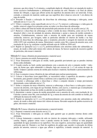 137
processo, que deve durar 5 a 6 minutos, a amplitude dupla de vibração deve ser ajustada de modo a
evitar excessivo borbulhamento e afofamento da amostra do solo. Durante e ao final do último
minuto de vibração, a água que aflorar acima da superfície da amostra deve ser removida. Evitar,
contudo, a remoção do material, sendo que sua superfície deve situar-se cerca de 1 cm abaixo do
topo do molde.
a.2.4. Proceder à fixação e colocação do disco-base da sobrecarga, sobrecarga e tubo-guia, como
indicado em (a.1.3 a a.1.5).
a.2.5. Vibrar o conjunto, como especificado em (a.1.6 a a.1.7); remover a sobrecarga e o tubo-guia do
molde; remover a água livre presente acima, ao redor e no disco-base da sobrecarga.
a.2.6. Obter a altura útil final do molde não preenchido pela amostra do solo, de acordo com (a.1.8).
a.2.7. Remover o disco-base da sobrecarga e soltar o molde da mesa vibratória, como em (a.1.9). Se
desejável obter o teor de umidade da amostra, determinar e anotar a massa do molde contendo a
amostra. Cuidadosamente, remover toda a amostra do molde para um recipiente de massa
conhecida, remover, por lavagem, todas as partículas aderidas no interior do molde e na face
inferior do disco-base da sobrecarga, para o recipiente; proceder à secagem do material em estufa
(100-110ºC) até constância de massa. Determinar e anotar como Ms a massa da amostra seca, com
resolução de 5g ou 1g, conforme o molde utilizado seja de 14200 ou 2830 cm3.
a.2.8. Repetir as operações (a.2.1 a a.2.7), preferencialmente com amostras ainda não submetidas ao
ensaio, de modo a obter pelo menos três valores de massa. Se houver suspeita de excessiva quebra
de partículas, não reusar o material.
Método b.1 (mesa vibratória de peneiramento e material seco)
b.1.1. Secar a amostra em estufa; homogeneizar.
b.1.2. Fixar firmemente o tubo-guia ao molde, tendo garantido previamente que as paredes internas
destes estão alinhadas.
b.1.3. Usando concha ou funil, encher parcialmente com a amostra de solo o conjunto molde + tubo-
guia, de forma que, após submetido à vibração, haja um excesso de 1 a 2 cm acima do topo do
molde. Golpear a parede externa do molde para recalcar o material, facilitando o posicionamento da
sobrecarga.
b.1.4. fixar o conjunto à mesa vibratória do tipo utilizado para realizar peneiramento.
b.1.5. Colocar o disco-base (com papel-filtro, se necessário) sobre a superfície da amostra e gira-lo
levemente, para garantir contato firme e uniforme com a superfície do material.
b.1.6. Assentar a sobrecarga sobre o disco-base e vibrar o conjunto durante o tempo previamente
determinado, como indicado em (a.1.7).
b.1.7. Soltar o conjunto da mesa vibratória, remover a sobrecarga, o disco base e o tubo-guia e rasar o
excesso da amostra, com régua de aço biselada. Retirar, com escova, o material que eventualmente
tenha-se depositado na base do molde ou aderido na sua superfície externa.
b.1.8. determinar e anotar a massa do molde preenchido com a amostra do solo, com resolução de 1g.
Calcular e anotar como Ms, com resolução de 1g, a massa da amostra do solo contido no molde, por
subtração da massa do molde vazio.
b.1.9. Repetir as operações (a.3.1 a a.3.8) preferencialmente com amostras ainda não submetidas ao
ensaio, de modo a obter pelo menos três valores de massa. Havendo suspeita de quebra excessiva de
grãos, não reusar o material.
Método B-2 (mesa vibratória de peneiramento e material úmido)
b.2.1. Preparar o material como descrito em (a.2.1).
b.2.2. Fixar firmemente o tubo-guia ao molde, após garantir que as paredes internas destes estão
alinhadas.
b.2.3. Colocar lentamente a amostra do solo no interior do conjunto tubo-guia e molde, utilizando
concha. Depois, golpear várias vezes a parede externa do molde e verificar se uma pequena
quantidade de água acumulou-se na superfície. Em caso negativo, acrescentar água em quantidade
suficiente para tal. Durante e ao final da seqüência de golpes que suceder à colocação da última
porção da amostra, remover a água que aflorar à superfície, evitando remoção do material. A
 