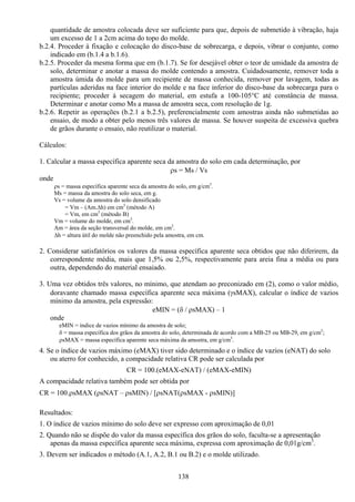 138
quantidade de amostra colocada deve ser suficiente para que, depois de submetido à vibração, haja
um excesso de 1 a 2cm acima do topo do molde.
b.2.4. Proceder à fixação e colocação do disco-base de sobrecarga, e depois, vibrar o conjunto, como
indicado em (b.1.4 a b.1.6).
b.2.5. Proceder da mesma forma que em (b.1.7). Se for desejável obter o teor de umidade da amostra de
solo, determinar e anotar a massa do molde contendo a amostra. Cuidadosamente, remover toda a
amostra úmida do molde para um recipiente de massa conhecida, remover por lavagem, todas as
partículas aderidas na face interior do molde e na face inferior do disco-base da sobrecarga para o
recipiente; proceder à secagem do material, em estufa a 100-105°C até constância de massa.
Determinar e anotar como Ms a massa de amostra seca, com resolução de 1g.
b.2.6. Repetir as operações (b.2.1 a b.2.5), preferencialmente com amostras ainda não submetidas ao
ensaio, de modo a obter pelo menos três valores de massa. Se houver suspeita de excessiva quebra
de grãos durante o ensaio, não reutilizar o material.
Cálculos:
1. Calcular a massa específica aparente seca da amostra do solo em cada determinação, por
ρs = Ms / Vs
onde
ρs = massa específica aparente seca da amostra do solo, em g/cm3
.
Ms = massa da amostra do solo seca, em g.
Vs = volume da amostra do solo densificado
= Vm – (Am.∆h) em cm3
(método A)
= Vm, em cm3
(método B)
Vm = volume do molde, em cm3
.
Am = área da seção transversal do molde, em cm2
.
∆h = altura útil do molde não preenchido pela amostra, em cm.
2. Considerar satisfatórios os valores da massa específica aparente seca obtidos que não diferirem, da
correspondente média, mais que 1,5% ou 2,5%, respectivamente para areia fina a média ou para
outra, dependendo do material ensaiado.
3. Uma vez obtidos três valores, no mínimo, que atendam ao preconizado em (2), como o valor médio,
doravante chamado massa específica aparente seca máxima (γsMAX), calcular o índice de vazios
mínimo da amostra, pela expressão:
eMIN = (δ / ρsMAX) – 1
onde
eMIN = índice de vazios mínimo da amostra de solo;
δ = massa específica dos grãos da amostra do solo, determinada de acordo com a MB-25 ou MB-29, em g/cm3
;
ρsMAX = massa específica aparente seca máxima da amostra, em g/cm3
.
4. Se o índice de vazios máximo (eMAX) tiver sido determinado e o índice de vazios (eNAT) do solo
ou aterro for conhecido, a compacidade relativa CR pode ser calculada por
CR = 100.(eMAX-eNAT) / (eMAX-eMIN)
A compacidade relativa também pode ser obtida por
CR = 100.ρsMAX (ρsNAT – ρsMIN) / [ρsNAT(ρsMAX - ρsMIN)]
Resultados:
1. O índice de vazios mínimo do solo deve ser expresso com aproximação de 0,01
2. Quando não se dispõe do valor da massa específica dos grãos do solo, faculta-se a apresentação
apenas da massa específica aparente seca máxima, expressa com aproximação de 0,01g/cm3
.
3. Devem ser indicados o método (A.1, A.2, B.1 ou B.2) e o molde utilizado.
 