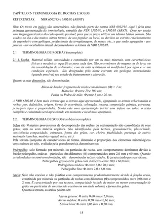 15
CAPÍTULO 2- TERMINOLOGIA DE ROCHAS E SOLOS
REFERENCIAS: NBR 6502/95 e 6502/80 (ABNT)
Obs: Os textos em itálico são comentários, não fazendo parte da norma NBR 6502/95. Aqui é feita uma
primeira apresentação da terminologia, extraída das NBR 6502/80, e 6502/95 (ABNT). Deve ser usada
uma linguagem técnica tão cedo quanto possível, para que se possa utilizar um idioma básico comum. São
usados no dia a dia muitos outros termos, de uso popular ou local, ou devidos ao estreito relacionamento
do engenheiro com geólogos, profissionais da terraplanagem, de minas, etc., e que serão agregados - aos
poucos - ao vocabulário inicial. Recomendamos a leitura da NBR 6502/95.
2.1 TERMINOLOGIA DE ROCHAS (incompleta)
2.1.1. Rocha Material sólido, consolidado e constituído por um ou mais minerais, com características
físicas e mecânicas específicas para cada tipo. São provenientes do magma ou de lava, ou
da consolidação de sedimentos, com elevada resistência só modificável por água e ar em
condições especiais. São designadas pelo nome corrente em geologia, mencionando
(quando possível) seu estado de fraturamento e alteração.
Quanto a suas dimensões, são denominadas:
Bloco de Rocha: fragmento de rocha com diâmetro (Φ) > 1 m;
Matacão: Φ entre 20 e 100 cm;
Pedra ou Pedra-de-mão: Φ entre 6 cm e 20 cm.
A NBR 6502/05 é bem mais extensa que o extrato aqui apresentado, agrupando os termos relacionados a
rochas por: definições, origem, forma de ocorrência, coloração, textura, composição química, estrutura,
principais tipos e propriedades. Sendo esta uma apresentação inicial com ênfase em solos, o texto
completo e comentado será apresentado em momento e local mais oportunos.
2.2. TERMINOLOGIA DE SOLOS (também incompleta)
Solos são Materiais provenientes da decomposição das rochas ou sedimentação não consolidada de seus
grãos, sem ou com matéria orgânica. São identificados pela textura, granulometria, plasticidade,
consistência, compacidade, estrutura, forma dos grãos, cor, cheiro, friabilidade, presença de outros
materiais (conchas, matéria vegetal, mica, etc.).
Pela textura (conjunto de características de forma, dimensão e proporções dos elementos mineralógicos
constituintes do solo, avaliado pela granulometria), denominam-se:
Pedregulho: solo formado por minerais ou partículas de rocha, com comportamento dominante devido à
fração pedregulho, onde as partículas têm diâmetros (Φ) compreendidos entre 2,0 mm e 60 mm. Quando
arredondadas ou semi-arredondadas, são denominadas seixos rolados. É caracterizado por sua textura.
Pedregulhos grossos têm grãos com diâmetros entre 20,0 e 60,0 mm;
Pedregulhos médios: Φ entre 6,0 e 20,0 mm;
Pedregulho fino: Φ entre 2,0 e 6,0 mm.
Areia: Solo não coesivo e não plástico com comportamento predominantemente devido à fração areia,
constituída por minerais ou partículas de rochas com diâmetros (Φ) compreendidos entre 0,06 mm e
2 mm. É caracterizado por sua textura, compacidade (estado de maior ou menor concentração de
grãos ou partículas de um solo não coesivo em um dado volume) e forma dos grãos.
Quanto à textura, as areias podem ser:
Areias grossas: Φ entre 0,60 mm e 2,0 mm;
Areias médias: Φ entre 0,20 mm e 0,60 mm;
Areias finas: Φ entre 0,06 mm e 0,20 mm.
 