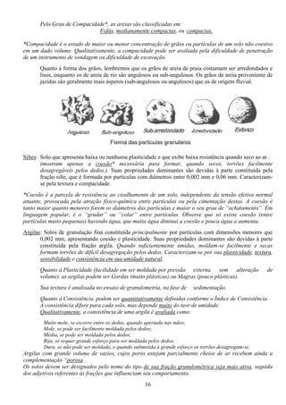 16
Pelo Grau de Compacidade*, as areias são classificadas em:
Fofas, medianamente compactas, ou compactas.
*Compacidade é o estado de maior ou menor concentração de grãos ou partículas de um solo não coesivo
em um dado volume. Qualitativamente, a compacidade pode ser avaliada pela dificuldade de penetração
de um instrumento de sondagem ou dificuldade de escavação.
Quanto à forma dos grãos, lembremos que os grãos de areia de praia costumam ser arredondados e
lisos, enquanto os de areia de rio são angulosos ou sub-angulosos. Os grãos de areia proveniente de
jazidas são geralmente mais ásperos (sub-angulosos ou angulosos) que os de origem fluvial.
Siltes: Solo que apresenta baixa ou nenhuma plasticidade e que exibe baixa resistência quando seco ao ar .
(mostram apenas a coesão* necessária para formar, quando secos, torrões facilmente
desagregáveis pelos dedos.). Suas propriedades dominantes são devidas à parte constituída pela
fração silte, que é formada por partículas com diâmetros entre 0,002 mm e 0,06 mm. Caracterizam-
se pela textura e compacidade.
*Coesão é a parcela de resistência ao cisalhamento de um solo, independente da tensão efetiva normal
atuante, provocada pela atração físico-química entre partículas ou pela cimentação destas. A coesão é
tanto maior quanto menores forem os diâmetros das partículas e maior o seu grau de “achatamento”. Em
linguagem popular, é o “grudar” ou “colar” entre partículas. Observe que só existe coesão (entre
partículas muito pequenas) havendo água, que muita água diminui a coesão e pouca água a aumenta.
Argilas: Solos de granulação fina constituída principalmente por partículas com dimensões menores que
0,002 mm, apresentando coesão e plasticidade. Suas propriedades dominantes são devidas à parte
constituída pela fração argila. Quando suficientemente úmidas, moldam-se facilmente e secas
formam torrões de difícil desagregação pelos dedos. Caracterizam-se por sua plasticidade, textura,
sensibilidade e consistência em sua umidade natural.
Quanto à Plasticidade (facilidade em ser moldada por pressão externa sem alteração de
volume), as argilas podem ser Gordas (muito plásticas) ou Magras (pouco plásticas).
Sua textura é analisada no ensaio de granulometria, na fase de sedimentação.
Quanto à Consistência, podem ser quantitativamente definidas conforme o Índice de Consistência.
A consistência difere para cada solo, mas depende muito do teor de umidade.
Qualitativamente, a consistência de uma argila é avaliada como:
Muito mole, se escorre entre os dedos, quando apertada nas mãos;
Mole, se pode ser facilmente moldada pelos dedos;
Média, se pode ser moldada pelos dedos;
Rija, se requer grande esforço para ser moldada pelos dedos;
Dura, se não pode ser moldada, e quando submetida à grande esforço os torrões desagregam-se.
Argilas com grande volume de vazios, cujos poros estejam parcialmente cheios de ar recebem ainda a
complementação “porosa”
.
Os solos devem ser designados pelo nome do tipo de sua fração granulométrica seja mais ativa, seguida
dos adjetivos referentes às frações que influenciam seu comportamento.
 