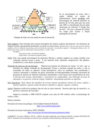 19
Lemo
arenoso
Lemo
siltoso
SilteAreia
ARGILA
Silte lemo-
argiloso
Lemo
Lemo argiloso
Argila
Siltosa
Areia lemo-
argilosa
Argila
arenosa
Triângulo de Feret, em uma versão do meio do século XX.
Se as porcentagens de areia, silte e
argila, obtidas no ensaio de
granulometria, forem divididas pela
porcentagem de material passante na
peneira de 2,0 mm, para que sua soma
seja 100%, a classificação deverá então
mencionar ser referente “à fração fina
do solo”. No caso, a peneira de 2,0mm
foi usada para excluir a fração
pedregulho da amostra.
Solo orgânico: Solo formado pela mistura homogênea de matéria orgânica decomposta e de elementos de
origem mineral, apresentando geralmente cor preta ou cinza-escuro. Quando houver um teor apreciável de matéria
orgânica, deve ser indicada sua presença, pelo acréscimo da expressão “com matéria orgânica” à designação dada ao solo. Se
forem muito moles, pode ser adicionado, entre parênteses, o termo “lodo”.
Exemplos:
Areia grossa, fofa, com matéria orgânica.
Argila siltosa, com matéria orgânica (lodo).
Turfa: Solo com grande porcentagem de partículas fibrosas e matéria orgânica no estado coloidal, com
coloração marrom escura a preta. É um material mole, altamente compressível, não plástico,
combustível, e com cheiro característico.
Alteração de rocha ou solo de alteração: Material proveniente da alteração de rochas “in situ”, que se
encontra em estágio avançado de desintegração. Possui a estrutura original da rocha e a ela se
assemelha em todos os aspectos visuais perceptíveis, salvo na coloração. Sua constituição é
variável, mostrando o conjunto em geral, anisotropia ou heterogeneidade acentuada, decorrente da
presença de núcleos de material consistente entremeados a uma massa com características de solo.
É descrita pela textura, plasticidade e consistência ou compacidade, com indicação do grau de
alteração e, se possível, rocha de origem. Também é denominada saprolito ou saprólito.
Solo Superficial: Zona abaixo da superfície do terreno natural, geralmente mistura de areias, argilas e
matéria orgânica, exposta à ação dos fatores climáticos e agentes vegetais e animais.
Aterro: Depósito artificial de qualquer tipo de solo ou outro material. Descrito pelo tipo de material e, se
possível, o processo de execução.
Sugere-se consultar a NBR 6502/85 original, com mais de 300 verbetes sobre a terminologia de
rochas e solos.
Outras consultas:
Glossário de termos de geologia, Universidade Federal de Brasília:
http://www.unb.br/ig/glossario
Glossário de termos rodoviários, DNIT (DNER).
http://www.pr.gov.br/mtm/informacoes/glossario.shtml
LEMBRETE: Os termos ARGILA, SILTE e AREIA têm duplo significado, pois designam SOLOS e também FRAÇÕES DO
SOLO. Raramente são encontrados na natureza solos compostos exclusivamente por uma destas frações.
 
