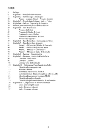 2
ÍNDICE
3 Prólogo
6 Capítulo 1 – Principais Instrumentos
15 Capítulo 2 – Terminologia (introdução)
20 Anexo – Inspeção Visual – Primeiro Contato
26 Capítulo 3 – Propriedades Índices – Índices Físicos
36 Capítulo 4 – Coleta e Preparação de Amostras
39 Ensaios para determinação dos Índices Físicos
40 Capítulo 5 - Teor de Umidade
41 Processo da Estufa
42 Processo do Banho de Areia
43 Processo do Álcool Etílico
44 Processo do Densímetro Nuclear
45 Processo do “Speedy”
49 Capítulo 6 – Peso Específico e Densidade dos Grãos
61 Capítulo 7 – Peso Específico Aparente
64 Anexo 1 – Método do Cilindro de Cravação
66 Anexo 2 – Método do Frasco de Areia
69 Anexo 3 – Método do Óleo Grosso
70 Anexo 4 – Método do Balão de Borracha
72 Capítulo 8 – Textura – Granulometria
92 Capítulo 9 – Estados e Limites de Consistência
96 Limite de Plasticidade
98 Limite de Liquidez
105 Limite e Grau de Contração
110 Capítulo 10 – Sistemas de Classificação dos Solos
111 Classificação granulométrica
113 Sistema AASHO
114 Sistema de classificação do TRB
116 Sistema unificado de classificação de solos (SUCS)
121 Classificação para solos tropicais (MCT)
122 Classificação pela pedologia
125 Classificação pela movimentação de sedimentos
126 Capítulo 11 - Compacidade de Solos Granulares
128 Visão geral (simplificada)
129 Índice de vazios máximo
132 Índice de vazios mínimo
 