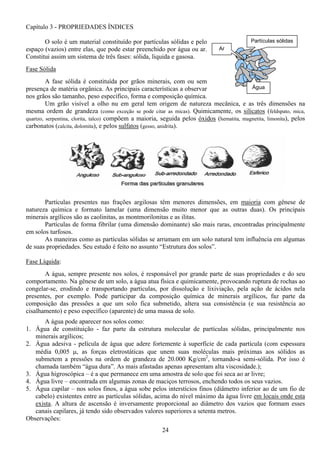 24
Partículas sólidas
Água
Ar
Capítulo 3 - PROPRIEDADES ÍNDICES
O solo é um material constituído por partículas sólidas e pelo
espaço (vazios) entre elas, que pode estar preenchido por água ou ar.
Constitui assim um sistema de três fases: sólida, liquida e gasosa.
Fase Sólida
A fase sólida é constituída por grãos minerais, com ou sem
presença de matéria orgânica. As principais características a observar
nos grãos são tamanho, peso específico, forma e composição química.
Um grão visível a olho nu em geral tem origem de natureza mecânica, e as três dimensões na
mesma ordem de grandeza (como exceção se pode citar as micas). Quimicamente, os silicatos (feldspato, mica,
quartzo, serpentina, clorita, talco) compõem a maioria, seguida pelos óxidos (hematita, magnetita, limonita), pelos
carbonatos (calcita, dolomita), e pelos sulfatos (gesso, anidrita).
Partículas presentes nas frações argilosas têm menores dimensões, em maioria com gênese de
natureza química e formato lamelar (uma dimensão muito menor que as outras duas). Os principais
minerais argílicos são as caolinitas, as montmorilonitas e as ilitas.
Partículas de forma fibrilar (uma dimensão dominante) são mais raras, encontradas principalmente
em solos turfosos.
As maneiras como as partículas sólidas se arrumam em um solo natural tem influência em algumas
de suas propriedades. Seu estudo é feito no assunto “Estrutura dos solos”.
Fase Líquida:
A água, sempre presente nos solos, é responsável por grande parte de suas propriedades e do seu
comportamento. Na gênese de um solo, a água atua física e quimicamente, provocando ruptura de rochas ao
congelar-se, erodindo e transportando partículas, por dissolução e lixiviação, pela ação de ácidos nela
presentes, por exemplo. Pode participar da composição química de minerais argílicos, faz parte da
composição das pressões a que um solo fica submetido, altera sua consistência (e sua resistência ao
cisalhamento) e peso específico (aparente) de uma massa de solo.
A água pode aparecer nos solos como:
1. Água de constituição - faz parte da estrutura molecular de partículas sólidas, principalmente nos
minerais argílicos;
2. Água adesiva - película de água que adere fortemente à superfície de cada partícula (com espessura
média 0,005 µ, as forças eletrostáticas que unem suas moléculas mais próximas aos sólidos as
submetem a pressões na ordem de grandeza de 20.000 Kg/cm2
, tornando-a semi-sólida. Por isso é
chamada também “água dura”. As mais afastadas apenas apresentam alta viscosidade.);
3. Água higroscópica – é a que permanece em uma amostra de solo que foi seca ao ar livre;
4. Água livre – encontrada em algumas zonas de maciços terrosos, enchendo todos os seus vazios.
5. Água capilar – nos solos finos, a água sobe pelos interstícios finos (diâmetro inferior ao de um fio de
cabelo) existentes entre as partículas sólidas, acima do nível máximo da água livre em locais onde esta
exista. A altura de ascensão é inversamente proporcional ao diâmetro dos vazios que formam esses
canais capilares, já tendo sido observados valores superiores a setenta metros.
Observações:
 