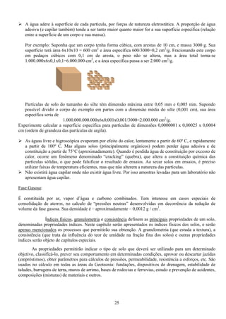 25
A água adere à superfície de cada partícula, por forças de natureza eletrostática. A proporção de água
adesiva (e capilar também) tende a ser tanto maior quanto maior for a sua superfície específica (relação
entre a superfície de um corpo e sua massa).
Por exemplo: Suponha que um corpo tenha forma cúbica, com arestas de 10 cm, e massa 3000 g. Sua
superfície terá área 6x10x10 = 600 cm2
e área específica 600/3000=0,2 cm2
/g. Fracionando este corpo
em pedaços cúbicos com 0,1 cm de aresta, o peso não se altera, mas a área total torna-se
1.000.000x6x0,1x0,1=6.000.000 cm2
, e a área específica passa a ser 2.000 cm2
/g.
Partículas de solo do tamanho do silte têm dimensão máxima entre 0,05 mm e 0,005 mm. Supondo
possível dividir o corpo do exemplo em partes com a dimensão média do silte (0,001 cm), sua área
específica seria de
1.000.000.000.000x6x0,001x0,001/3000=2.000.000 cm2
/g.
Experimente calcular a superfície específica para partículas de dimensões 0,0000001 x 0,00025 x 0,0004
cm (ordem de grandeza das partículas de argila).
As águas livre e higroscópica evaporam por efeito do calor, lentamente a partir de 60º C, e rapidamente
a partir de 100º C. Mas alguns solos (principalmente orgânicos) podem perder água adesiva e de
constituição a partir de 75°C (aproximadamente). Quando é perdida água de constituição por excesso de
calor, ocorre um fenômeno denominado “cracking” (quebra), que altera a constituição química das
partículas sólidas, o que pode falsificar o resultado de ensaios. Ao secar solos em ensaios, é preciso
utilizar faixas de temperatura eficientes, mas que não alterem a natureza das partículas.
Não existirá água capilar onde não existir água livre. Por isso amostras levadas para um laboratório não
apresentam água capilar.
Fase Gasosa:
É constituída por ar, vapor d’água e carbono combinados. Tem interesse em casos especiais de
consolidação de aterros, no calculo de “pressões neutras” desenvolvidas em decorrência da redução de
volume da fase gasosa. Sua densidade é – aproximadamente – 0,0012 g / cm3
.
Índices físicos, granulometria e consistência definem as principais propriedades de um solo,
denominadas propriedades índices. Neste capítulo serão apresentados os índices físicos dos solos, e serão
apenas mencionados os processos que permitirão sua obtenção. A granulometria (que estuda a textura), a
consistência (que trata da influência do teor de umidade na fração fina dos solos) e outras propriedades
índices serão objeto de capítulos especiais.
As propriedades permitirão indicar o tipo de solo que deverá ser utilizado para um determinado
objetivo, classificá-lo, prever seu comportamento em determinadas condições, aprovar ou descartar jazidas
(empréstimos), obter parâmetros para cálculos de pressões, permeabilidade, resistência a esforços, etc. São
usados no cálculo em todas as áreas da Geotecnia: fundações, dispositivos de drenagem, estabilidade de
taludes, barragens de terra, muros de arrimo, bases de rodovias e ferrovias, estudo e prevenção de acidentes,
composições (misturas) de materiais e outros.
 