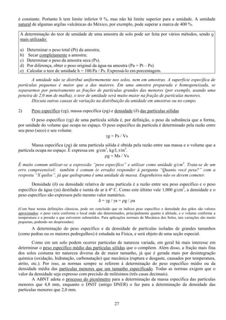 27
é constante. Portanto h tem limite inferior 0 %, mas não há limite superior para a umidade. A umidade
natural de algumas argilas vulcânicas do México, por exemplo, pode superar a marca de 400 %.
A determinação do teor de umidade de uma amostra de solo pode ser feita por vários métodos, sendo o
mais utilizado:
a) Determinar o peso total (Pt) da amostra;
b) Secar completamente a amostra;
c) Determinar o peso da amostra seca (Ps).
d) Por diferença, obter o peso original da água na amostra (Pa = Pt – Ps)
e) Calcular o teor de umidade h = 100.Pa / Ps. Expressá-lo em porcentagem.
A umidade não se distribui uniformemente nos solos, nem em amostras. A superfície específica de
partículas pequenas é maior que a das maiores. Em uma amostra preparada e homogeneizada, se
separarmos por peneiramento as frações de partículas grandes das menores (por exemplo, usando uma
peneira de 2,0 mm de malha), o teor de umidade será muito maior na fração de partículas menores.
Discuta outras causas de variação na distribuição da umidade em amostras ou no campo.
2) Peso específico (γg), massa específica (ρg) e densidade (δ) das partículas sólidas
O peso específico (γg) de uma partícula sólida é, por definição, o peso da substância que a forma,
por unidade do volume que ocupa no espaço. O peso específico da partícula é determinado pela razão entre
seu peso (seco) e seu volume.
γg = Ps / Vs
Massa específica (ρg) de uma partícula sólida é obtida pela razão entre sua massa e o volume que a
partícula ocupa no espaço. É expressa em g/cm3
, kg/l, t/m3
.
ρg = Ms / Vs
É muito comum utilizar-se a expressão “peso específico” e utilizar como unidade g/cm3
. Trata-se de um
erro compreensível: também é comum (e errado) responder à pergunta “Quanto você pesa?” com a
resposta “X quilos”, já que quilograma é uma unidade de massa. Engenheiros não os devem cometer.
Densidade (δ) ou densidade relativa de uma partícula é a razão entre seu peso específico e o peso
específico da água (γa) destilada e isenta de ar à 4º C. Como este último vale 1,000 g/cm3
, a densidade e o
peso específico são expressos pelo mesmo valor numérico.
δ = γg / γa = ρg / ρa
(Com base nestas definições clássicas, pode ser concluído que os índices peso específico e densidade dos grãos são valores
aproximados: o peso varia conforme o local onde são determinados, principalmente quanto à altitude, e o volume conforme a
temperatura e a pressão a que estiverem submetidos. Para aplicações normais da Mecânica dos Solos, tais variações são muito
pequenas, podendo ser desprezadas).
A determinação do peso específico e da densidade de partículas isoladas de grandes tamanhos
(como pedras ou os maiores pedregulhos) é estudada na Física, e será objeto de uma seção especial.
Como em um solo podem ocorrer partículas de natureza variada, em geral há mais interesse em
determinar o peso específico médio das partículas sólidas que o compõem. Além disso, a fração mais fina
dos solos costuma ter natureza diversa da de maior tamanho, já que é gerada mais por desintegração
química (oxidação, hidratação, carbonatação) que mecânica (ruptura e desgaste, causados por temperatura,
atrito, etc.). Por isso, as normas sempre se referem à determinação do peso específico médio ou da
densidade média das partículas menores que um tamanho especificado. Todas as normas exigem que o
valor da densidade seja expresso com precisão de milésimos (três casas decimais).
A ABNT adota o processo do picnômetro para a determinação da massa específica das partículas
menores que 4,8 mm, enquanto o DNIT (antigo DNER) o faz para a determinação da densidade das
partículas menores que 2,0 mm.
 