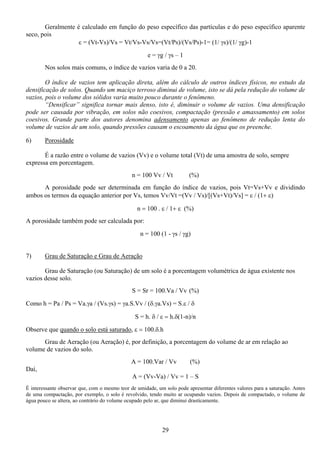 29
Geralmente é calculado em função do peso específico das partículas e do peso específico aparente
seco, pois
ε = (Vt-Vs)/Vs = Vt/Vs-Vs/Vs=(Vt/Ps)/(Vs/Ps)-1= (1/ γs)/(1/ γg)-1
e = γg / γs – 1
Nos solos mais comuns, o índice de vazios varia de 0 a 20.
O índice de vazios tem aplicação direta, além do cálculo de outros índices físicos, no estudo da
densificação de solos. Quando um maciço terroso diminui de volume, isto se dá pela redução do volume de
vazios, pois o volume dos sólidos varia muito pouco durante o fenômeno.
“Densificar” significa tornar mais denso, isto é, diminuir o volume de vazios. Uma densificação
pode ser causada por vibração, em solos não coesivos, compactação (pressão e amassamento) em solos
coesivos. Grande parte dos autores denomina adensamento apenas ao fenômeno de redução lenta do
volume de vazios de um solo, quando pressões causam o escoamento da água que os preenche.
6) Porosidade
É a razão entre o volume de vazios (Vv) e o volume total (Vt) de uma amostra de solo, sempre
expressa em porcentagem.
n = 100 Vv / Vt (%)
A porosidade pode ser determinada em função do índice de vazios, pois Vt=Vs+Vv e dividindo
ambos os termos da equação anterior por Vs, temos Vv/Vt =(Vv / Vs)/[(Vs+Vt)/Vs] = ε / (1+ ε)
n = 100 . ε / 1+ ε (%)
A porosidade também pode ser calculada por:
n = 100 (1 - γs / γg)
7) Grau de Saturação e Grau de Aeração
Grau de Saturação (ou Saturação) de um solo é a porcentagem volumétrica de água existente nos
vazios desse solo.
S = Sr = 100.Va / Vv (%)
Como h = Pa / Ps = Va.γa / (Vs.γs) = γa.S.Vv / (δ.γa.Vs) = S.ε / δ
S = h. δ / ε = h.δ(1-n)/n
Observe que quando o solo está saturado, ε = 100.δ.h
Grau de Aeração (ou Aeração) é, por definição, a porcentagem do volume de ar em relação ao
volume de vazios do solo.
A = 100.Var / Vv (%)
Daí,
A = (Vv-Va) / Vv = 1 – S
É interessante observar que, com o mesmo teor de umidade, um solo pode apresentar diferentes valores para a saturação. Antes
de uma compactação, por exemplo, o solo é revolvido, tendo muito ar ocupando vazios. Depois de compactado, o volume de
água pouco se altera, ao contrário do volume ocupado pelo ar, que diminui drasticamente.
 