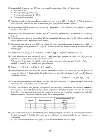35
16) A porosidade de uma areia é 37% e o peso específico dos grãos 2,66 g/cm3
. Determine:
a) Índice de vazios;
b) Peso específico aparente seco;
c) Peso específico quando S = 30 %;
d) Peso específico saturado.
17) Uma amostra de argila saturada tem volume 162 cm3 e pesa 290 g. Sendo δ = 2,790, determine o
índice de vazios, porosidade, teor de umidade e peso específico do material (grãos).
18) Um centímetro cúbico de areia seca pesa 1,8 g. Supondo δ = 2,65, calcule o peso específico, supondo
S = 50 % e S = 100 %.
19) Sendo dados o peso específico úmido 1,8 g/cm3
e o teor de umidade 10%, determineγs e S. Considere
δ=2,67.
20) Um solo saturado tem teor de umidade 42% e a densidade das partículas é 2,68. Calcule o índice de
vazios, a porosidade e o peso específico do solo.
21) Uma amostra de solo tem peso 132,2 g e volume 62,3 cm3 no estado natural. Seu peso seco é 118,2 g.
O peso específico das partículas é 2,67 g/cm3. Calcule a umidade, índice de vazios, porosidade e grau
de saturação.
22) Conhecidos Pt = 5,1 kg, Vt = 2 605 cm3, h = 13,6 % e γg = 2,65 g/cm3
, determine γs, S e ε.
23) Dados: Peso total de uma amostra de solo = 72,49 g; peso após secagem em estufa = 61,28 g; peso da
cápsula = 32,54 g; densidade das partículas = 2,69.
Pede-se: teor de umidade, porosidade, índice de vazios, peso específico aparente (com h = 0 e na
umidade original) e peso específico do solo submerso.
24) Dados: A = 51,7 %, h = 12,4 % e δ = 2,7, calcule n.
25) Uma amostra de areia seca enche um cilindro. Determine o índice de vazios do solo em função do
volume do cilindro V, da densidade dos grãos δ, do peso específico da água γa e do peso Ps da areia
contida no cilindro.
Resposta:: ε = [( V δ γa ) / Ps ] - 1
26) De um corte são removidos 180 000 m3 de solo, com índice de vazios 1,22. Quantos m3 de aterro com
índice de vazios 0,76 poderão ser construídos?
27) Para a construção de uma pequena barragem de terra será necessário fazer um aterro de 300000 m3
com índice de vazios 0,8. Existem três jazidas disponíveis. O índice de vazios do solo em cada uma
delas, bem como a estimativa de custo do movimento de terra até o local da barragem, são indicados
no quadro abaixo. Que jazida produzirá maior lucro ao empreiteiro?
Jazida Índice de vazios
Custo do movimento de
terra
R$ / m3
A 0,9 10,20
B 2,0 9,00
C 1,6 9,40
28) Como você determinaria a densidade aparente de um pedregulho que tenha maior dimensão em torno
de duas polegadas? Detalhe diferenças de procedimento na determinação de seu volume, se o
pedregulho:
a) tiver densidade maior que a da água. b) tiver densidade menor que a da água.
 