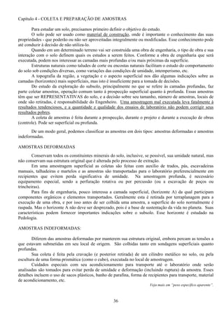 36
Capítulo 4 - COLETA E PREPARAÇÃO DE AMOSTRAS
Para estudar um solo, precisamos primeiro definir o objetivo do estudo.
O solo pode ser usado como material de construção, onde é importante o conhecimento das suas
propriedades - que poderão ou não ser aproveitadas integralmente ou modificadas. Esse conhecimento pode
até conduzir à decisão de não utiliza-lo.
Quando em um determinado terreno vai ser construída uma obra de engenharia, o tipo de obra e sua
interação com o solo definem quais os estudos a serem feitos. Conforme a obra de engenharia que será
executada, podem nos interessar as camadas mais profundas e/ou mais próximas da superfície.
Estruturas naturais como taludes de corte ou encostas naturais facilitam o estudo do comportamento
do solo sob condições diversas, como variações das condições de umidade, intemperismo, etc.
A topografia da região, a vegetação e o aspecto superficial nos dão algumas indicações sobre as
camadas (horizontes) mais superficiais, mas isto é insuficiente para a tomada de decisões.
Do estudo da exploração do subsolo, principalmente no que se refere às camadas profundas, faz
parte coletar amostras, operação comum tanto à prospecção superficial quanto à profunda. Essas amostras
têm que ser REPRESENTATIVAS do solo, e a decisão sobre seu tamanho, número de amostras, locais de
onde são retiradas, é responsabilidade do Engenheiro. Uma amostragem mal executada leva fatalmente à
resultados tendenciosos, e a quantidade e qualidade dos ensaios de laboratório não podem corrigir seus
resultados pobres.
A coleta de amostras é feita durante a prospecção, durante o projeto e durante a execução de obras
(controle). Pode ser superficial ou profunda.
De um modo geral, podemos classificar as amostras em dois tipos: amostras deformadas e amostras
indeformadas.
AMOSTRAS DEFORMADAS
Conservam todos os constituintes minerais do solo, inclusive, se possível, sua umidade natural, mas
não conservam sua estrutura original que é alterada pelo processo de extração.
Em uma amostragem superficial as coletas são feitas com auxílio de trados, pás, escavadeiras
manuais, talhadeiras e martelos e as amostras são transportadas para o laboratório preferencialmente em
recipientes que evitem perda significativa de umidade. Na amostragem profunda, é necessário
equipamento especial, sendo a perfuração rotativa ou por percussão (ou a escavação de poços ou
trincheiras).
Para fins de engenharia, pouco interessa a camada superficial, (horizonte A) da qual participam
componentes orgânicos e elementos transportados. Geralmente esta é retirada por terraplanagem para a
execução de uma obra, e por isso antes de ser colhida uma amostra, a superfície do solo normalmente é
raspada. Mas o horizonte A não deve ser desprezado, pois é a base de sustentação da vida no planeta. Suas
características podem fornecer importantes indicações sobre o subsolo. Esse horizonte é estudado na
Pedologia.
AMOSTRAS INDEFORMADAS:
Diferem das amostras deformadas por manterem sua estrutura original, embora percam as tensões a
que estavam submetidas em seu local de origem. São colhidas tanto em sondagens superficiais quanto
profundas.
Sua coleta é feita pela cravação (e posterior retirada) de um cilindro metálico no solo, ou pela
escultura de uma forma prismática (como o cubo), executada no local de amostragem.
Cuidados especiais com seu acondicionamento para transporte até o laboratório onde serão
analisadas são tomados para evitar perda de umidade e deformação (incluindo ruptura) da amostra. Esses
detalhes incluem o uso de sacos plásticos, banho de parafina, forma de recipientes para transporte, material
de acondicionamento, etc.
Veja mais em “peso específico aparente”.
 